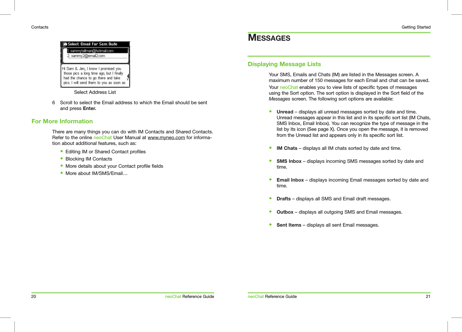 Your SMS, Emails and Chats (IM) are listed in the Messages screen. A maximum number of 150 messages for each Email and chat can be saved. Your neoChat enables you to view lists of specific types of messages using the Sort option. The sort option is displayed in the Sort field of the Messages screen. The following sort options are available:&bull; Unread &ndash; displays all unread messages sorted by date and time. Unread messages appear in this list and in its specific sort list (IM Chats, SMS Inbox, Email Inbox). You can recognize the type of message in the list by its icon (See page X). Once you open the message, it is removed from the Unread list and appears only in its specific sort list.&bull; IM Chats &ndash; displays all IM chats sorted by date and time.&bull; SMS Inbox &ndash; displays incoming SMS messages sorted by date and time.&bull; Email Inbox &ndash; displays incoming Email messages sorted by date and time.&bull; Drafts &ndash; displays all SMS and Email draft messages.&bull; Outbox &ndash; displays all outgoing SMS and Email messages.&bull; Sent Items &ndash; displays all sent Email messages.MESSAGESDisplaying Message ListsneoChat Reference Guide 21Getting Started6  Scroll to select the Email address to which the Email should be sent and press Enter. There are many things you can do with IM Contacts and Shared Contacts. Refer to the online neoChat User Manual at www.myneo.com for informa-tion about additional features, such as:   &bull;  Editing IM or Shared Contact profiles  &bull;  Blocking IM Contacts  &bull;  More details about your Contact profile fields  &bull;  More about IM/SMS/Email&hellip;For More Information20ContactsneoChat Reference GuideSelect Address List