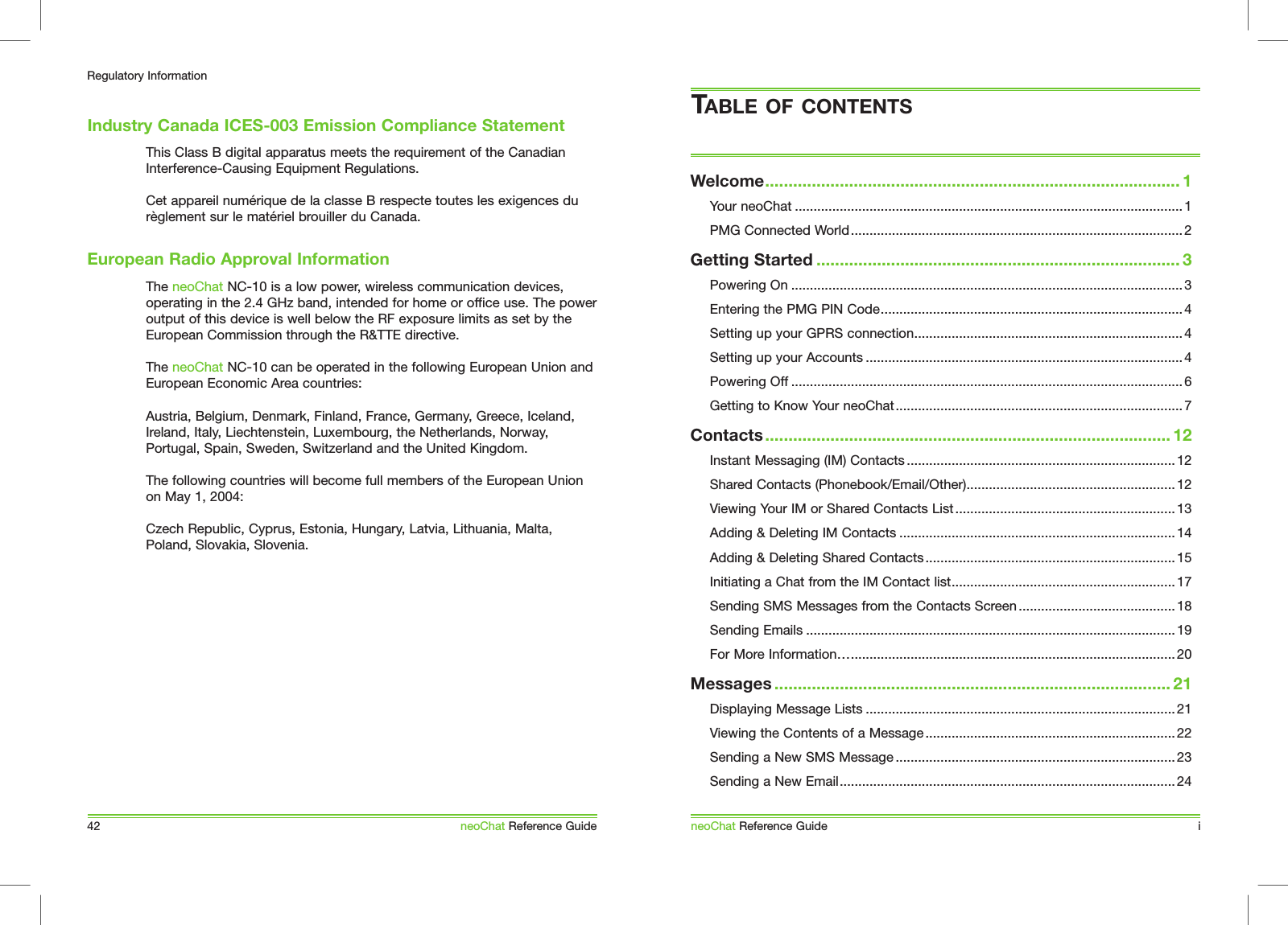 This Class B digital apparatus meets the requirement of the Canadian Interference-Causing Equipment Regulations. Cet appareil num&eacute;rique de la classe B respecte toutes les exigences du r&egrave;glement sur le mat&eacute;riel brouiller du Canada.The neoChat NC-10 is a low power, wireless communication devices, operating in the 2.4 GHz band, intended for home or office use. The power output of this device is well below the RF exposure limits as set by the European Commission through the R&amp;TTE directive.The neoChat NC-10 can be operated in the following European Union and European Economic Area countries:Austria, Belgium, Denmark, Finland, France, Germany, Greece, Iceland, Ireland, Italy, Liechtenstein, Luxembourg, the Netherlands, Norway, Portugal, Spain, Sweden, Switzerland and the United Kingdom.The following countries will become full members of the European Union on May 1, 2004:Czech Republic, Cyprus, Estonia, Hungary, Latvia, Lithuania, Malta, Poland, Slovakia, Slovenia.Industry Canada ICES-003 Emission Compliance Statement42Regulatory InformationneoChat Reference GuideEuropean Radio Approval InformationWelcome......................................................................................... 1Your neoChat ........................................................................................................ 1PMG Connected World.........................................................................................2Getting Started .............................................................................. 3Powering On .........................................................................................................3Entering the PMG PIN Code................................................................................. 4Setting up your GPRS connection........................................................................ 4Setting up your Accounts .....................................................................................4Powering Off .........................................................................................................6Getting to Know Your neoChat............................................................................. 7Contacts....................................................................................... 12Instant Messaging (IM) Contacts ........................................................................ 12Shared Contacts (Phonebook/Email/Other)........................................................12Viewing Your IM or Shared Contacts List ........................................................... 13Adding &amp; Deleting IM Contacts ..........................................................................14Adding &amp; Deleting Shared Contacts...................................................................15Initiating a Chat from the IM Contact list............................................................17Sending SMS Messages from the Contacts Screen ..........................................18Sending Emails ...................................................................................................19For More Information&hellip;....................................................................................... 20Messages ..................................................................................... 21Displaying Message Lists ...................................................................................21Viewing the Contents of a Message ................................................................... 22Sending a New SMS Message ...........................................................................23Sending a New Email..........................................................................................24TABLE OF CONTENTSneoChat Reference Guide i