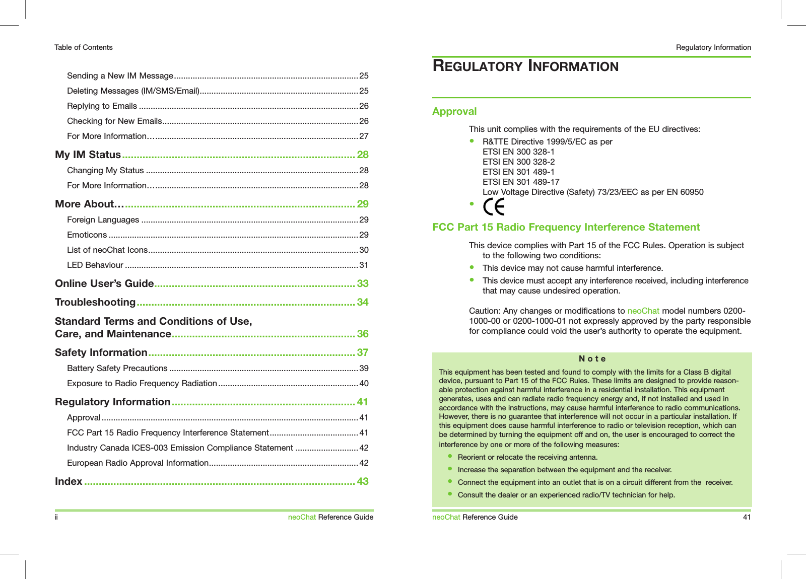 This unit complies with the requirements of the EU directives:&bull;  R&amp;TTE Directive 1999/5/EC as per  ETSI EN 300 328-1   ETSI EN 300 328-2   ETSI EN 301 489-1   ETSI EN 301 489-17   Low Voltage Directive (Safety) 73/23/EEC as per EN 60950&bull;  This device complies with Part 15 of the FCC Rules. Operation is subject to the following two conditions:&bull;  This device may not cause harmful interference. &bull;  This device must accept any interference received, including interference  that may cause undesired operation.Caution: Any changes or modifications to neoChat model numbers 0200-1000-00 or 0200-1000-01 not expressly approved by the party responsible for compliance could void the user&rsquo;s authority to operate the equipment.REGULATORY INFORMATIONApprovalneoChat Reference Guide 41Regulatory InformationN o t eThis equipment has been tested and found to comply with the limits for a Class B digital device, pursuant to Part 15 of the FCC Rules. These limits are designed to provide reason-able protection against harmful interference in a residential installation. This equipment generates, uses and can radiate radio frequency energy and, if not installed and used in accordance with the instructions, may cause harmful interference to radio communications. However, there is no guarantee that interference will not occur in a particular installation. If this equipment does cause harmful interference to radio or television reception, which can be determined by turning the equipment off and on, the user is encouraged to correct the interference by one or more of the following measures:&bull;  Reorient or relocate the receiving antenna.&bull;  Increase the separation between the equipment and the receiver.&bull;  Connect the equipment into an outlet that is on a circuit different from the  receiver.&bull;  Consult the dealer or an experienced radio/TV technician for help.FCC Part 15 Radio Frequency Interference StatementTable of ContentsSending a New IM Message............................................................................... 25Deleting Messages (IM/SMS/Email).................................................................... 25Replying to Emails ..............................................................................................26Checking for New Emails.................................................................................... 26For More Information&hellip;....................................................................................... 27My IM Status................................................................................ 28Changing My Status ...........................................................................................28For More Information&hellip;....................................................................................... 28More About&hellip;............................................................................... 29Foreign Languages .............................................................................................29Emoticons ........................................................................................................... 29List of neoChat Icons..........................................................................................30LED Behaviour .................................................................................................... 31Online User&rsquo;s Guide..................................................................... 33Troubleshooting........................................................................... 34Standard Terms and Conditions of Use, Care, and Maintenance............................................................... 36Safety Information....................................................................... 37Battery Safety Precautions ................................................................................. 39Exposure to Radio Frequency Radiation ............................................................40Regulatory Information............................................................... 41Approval .............................................................................................................. 41FCC Part 15 Radio Frequency Interference Statement......................................41Industry Canada ICES-003 Emission Compliance Statement ........................... 42European Radio Approval Information................................................................ 42Index ............................................................................................. 43ii neoChat Reference Guide