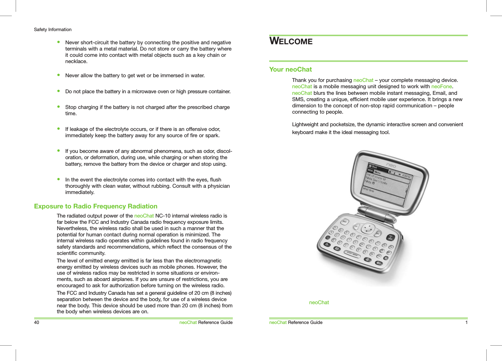 Exposure to Radio Frequency RadiationYour neoChatneoChat Reference Guide 1Thank you for purchasing neoChat &ndash; your complete messaging device. neoChat is a mobile messaging unit designed to work with neoFone. neoChat blurs the lines between mobile instant messaging, Email, and SMS, creating a unique, efficient mobile user experience. It brings a new dimension to the concept of non-stop rapid communication &ndash; people connecting to people. Lightweight and pocketsize, the dynamic interactive screen and convenient keyboard make it the ideal messaging tool. neoChat40Safety InformationneoChat Reference GuideThe radiated output power of the neoChat NC-10 internal wireless radio isfar below the FCC and Industry Canada radio frequency exposure limits.  Nevertheless, the wireless radio shall be used in such a manner that the potential for human contact during normal operation is minimized. The internal wireless radio operates within guidelines found in radio frequency safety standards and recommendations, which reflect the consensus of the scientific community.The level of emitted energy emitted is far less than the electromagnetic energy emitted by wireless devices such as mobile phones. However, the use of wireless radios may be restricted in some situations or environ-ments, such as aboard airplanes. If you are unsure of restrictions, you are encouraged to ask for authorization before turning on the wireless radio.The FCC and Industry Canada has set a general guideline of 20 cm (8 inches)separation between the device and the body, for use of a wireless device near the body. This device should be used more than 20 cm (8 inches) from the body when wireless devices are on.&bull;  Never short-circuit the battery by connecting the positive and negative terminals with a metal material. Do not store or carry the battery where it could come into contact with metal objects such as a key chain or necklace. &bull;  Never allow the battery to get wet or be immersed in water. &bull;  Do not place the battery in a microwave oven or high pressure container. &bull;  Stop charging if the battery is not charged after the prescribed charge time. &bull;  If leakage of the electrolyte occurs, or if there is an offensive odor, immediately keep the battery away for any source of fire or spark. &bull;  If you become aware of any abnormal phenomena, such as odor, discol-oration, or deformation, during use, while charging or when storing the battery, remove the battery from the device or charger and stop using. &bull;  In the event the electrolyte comes into contact with the eyes, flush thoroughly with clean water, without rubbing. Consult with a physician immediately.WELCOME