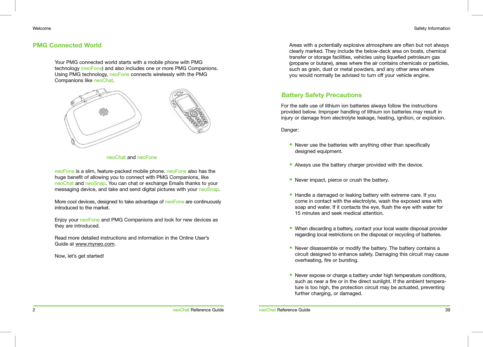 Areas with a potentially explosive atmosphere are often but not always  clearly marked. They include the below-deck area on boats, chemical transfer or storage facilities, vehicles using liquefied petroleum gas (propane or butane), areas where the air contains chemicals or particles, such as grain, dust or metal powders, and any other area where you would normally be advised to turn off your vehicle engine.For the safe use of lithium ion batteries always follow the instructions provided below. Improper handling of lithium ion batteries may result in injury or damage from electrolyte leakage, heating, ignition, or explosion.Danger:&bull;  Never use the batteries with anything other than specifically designed equipment. &bull;  Always use the battery charger provided with the device. &bull;  Never impact, pierce or crush the battery. &bull;  Handle a damaged or leaking battery with extreme care. If you come in contact with the electrolyte, wash the exposed area with soap and water. If it contacts the eye, flush the eye with water for 15 minutes and seek medical attention.&bull;  When discarding a battery, contact your local waste disposal provider regarding local restrictions on the disposal or recycling of batteries.&bull;  Never disassemble or modify the battery. The battery contains a circuit designed to enhance safety. Damaging this circuit may cause overheating, fire or bursting. &bull;  Never expose or charge a battery under high temperature conditions, such as near a fire or in the direct sunlight. If the ambient tempera-ture is too high, the protection circuit may be actuated, preventing further charging, or damaged.Your PMG connected world starts with a mobile phone with PMG technology (neoFone) and also includes one or more PMG Companions. Using PMG technology, neoFone connects wirelessly with the PMG Companions like neoChat.  neoFone is a slim, feature-packed mobile phone. neoFone also has the huge benefit of allowing you to connect with PMG Companions, like neoChat and neoSnap. You can chat or exchange Emails thanks to your messaging device, and take and send digital pictures with your neoSnap. More cool devices, designed to take advantage of neoFone are continuously introduced to the market. Enjoy your neoFone and PMG Companions and look for new devices as they are introduced.Read more detailed instructions and information in the Online User&rsquo;s Guide at www.myneo.com.Now, let&rsquo;s get started!PMG Connected World2WelcomeneoChat Reference GuideneoChat and neoFoneneoChat Reference Guide 39Safety InformationBattery Safety Precautions
