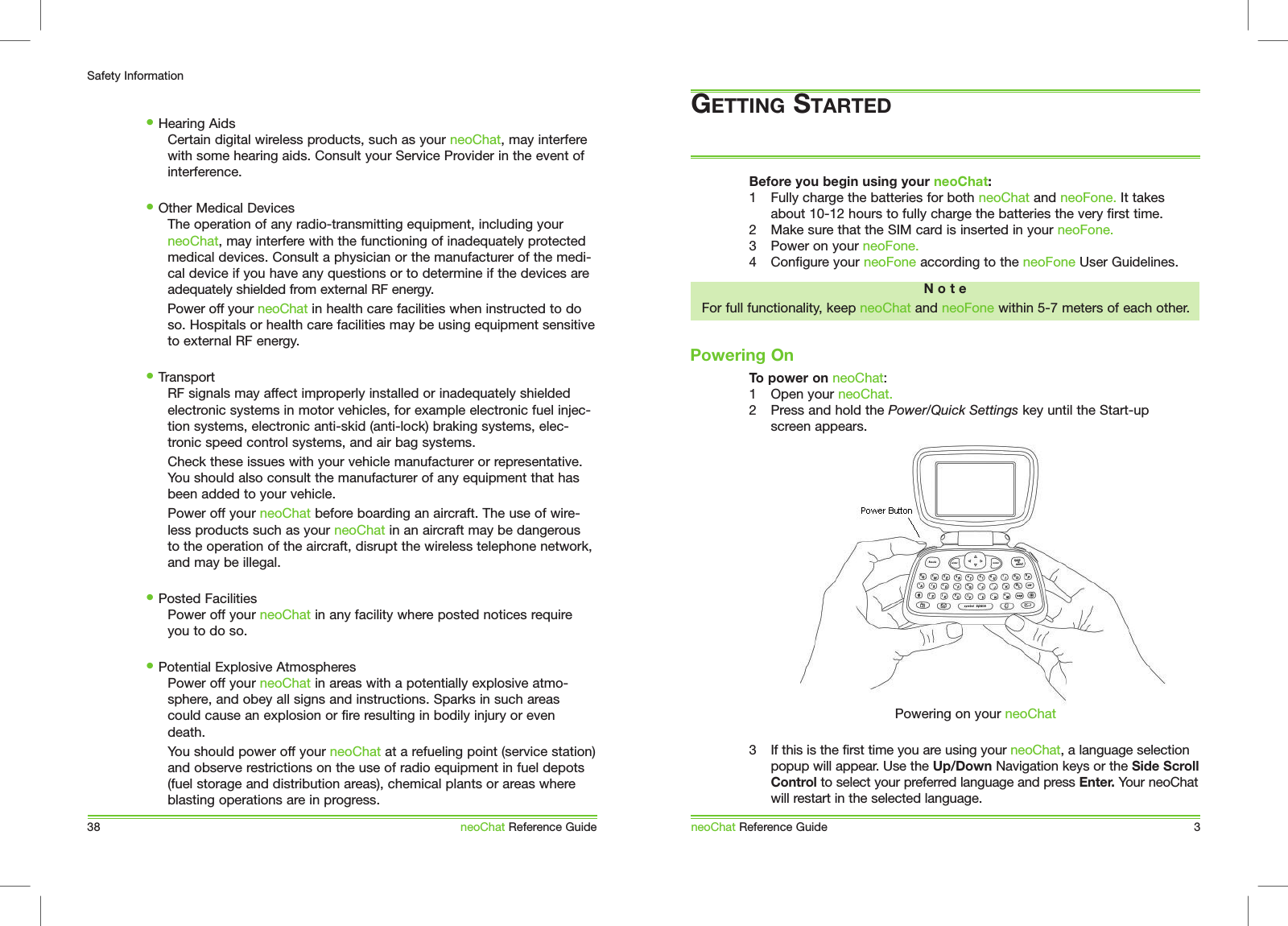 Before you begin using your neoChat: 1  Fully charge the batteries for both neoChat and neoFone. It takes about 10-12 hours to fully charge the batteries the very first time.2  Make sure that the SIM card is inserted in your neoFone.3  Power on your neoFone.4  Configure your neoFone according to the neoFone User Guidelines. To power on neoChat:1  Open your neoChat.2  Press and hold the Power/Quick Settings key until the Start-up screen appears.3  If this is the first time you are using your neoChat, a language selection popup will appear. Use the Up/Down Navigation keys or the Side Scroll Control to select your preferred language and press Enter. Your neoChat will restart in the selected language.Powering OnneoChat Reference Guide 3Powering on your neoChat38Safety InformationneoChat Reference Guide&bull; Hearing Aids  Certain digital wireless products, such as your neoChat, may interfere with some hearing aids. Consult your Service Provider in the event of interference.&bull; Other Medical Devices  The operation of any radio-transmitting equipment, including your neoChat, may interfere with the functioning of inadequately protected medical devices. Consult a physician or the manufacturer of the medi-cal device if you have any questions or to determine if the devices are adequately shielded from external RF energy.   Power off your neoChat in health care facilities when instructed to do so. Hospitals or health care facilities may be using equipment sensitive to external RF energy.&bull; Transport  RF signals may affect improperly installed or inadequately shielded electronic systems in motor vehicles, for example electronic fuel injec-tion systems, electronic anti-skid (anti-lock) braking systems, elec-tronic speed control systems, and air bag systems.  Check these issues with your vehicle manufacturer or representative. You should also consult the manufacturer of any equipment that has been added to your vehicle.  Power off your neoChat before boarding an aircraft. The use of wire-less products such as your neoChat in an aircraft may be dangerous to the operation of the aircraft, disrupt the wireless telephone network, and may be illegal.&bull; Posted Facilities  Power off your neoChat in any facility where posted notices require you to do so.&bull; Potential Explosive Atmospheres  Power off your neoChat in areas with a potentially explosive atmo-sphere, and obey all signs and instructions. Sparks in such areas could cause an explosion or fire resulting in bodily injury or even death.   You should power off your neoChat at a refueling point (service station) and observe restrictions on the use of radio equipment in fuel depots (fuel storage and distribution areas), chemical plants or areas where blasting operations are in progress.GETTING STARTEDN o t eFor full functionality, keep neoChat and neoFone within 5-7 meters of each other.