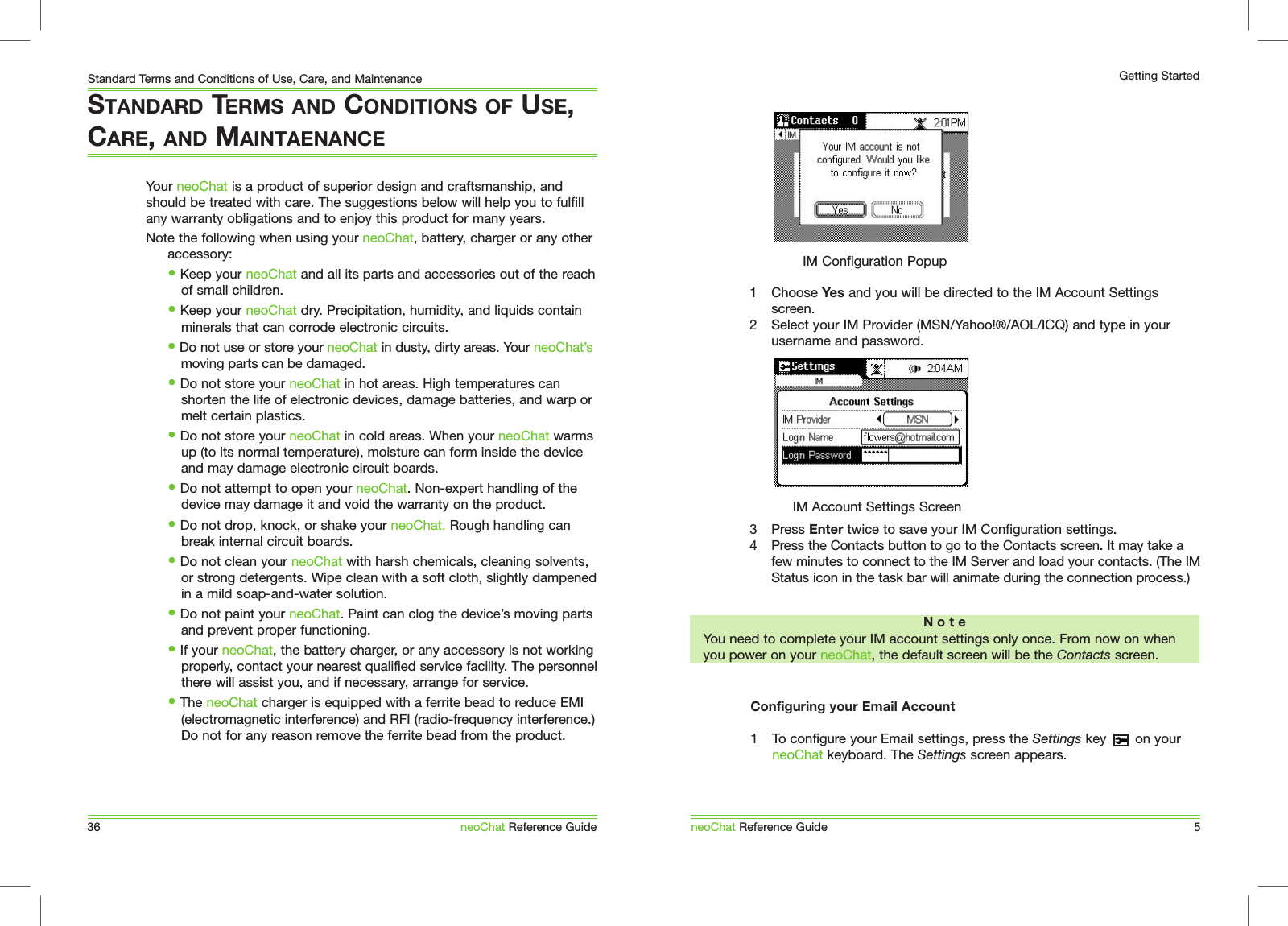 1  Choose Yes and you will be directed to the IM Account Settings screen.2  Select your IM Provider (MSN/Yahoo!&reg;/AOL/ICQ) and type in your username and password. neoChat Reference Guide 5Getting StartedIM Configuration PopupN o t eYou need to complete your IM account settings only once. From now on when you power on your neoChat, the default screen will be the Contacts screen.IM Account Settings Screen3  Press Enter twice to save your IM Configuration settings. 4  Press the Contacts button to go to the Contacts screen. It may take a few minutes to connect to the IM Server and load your contacts. (The IM Status icon in the task bar will animate during the connection process.)Configuring your Email Account1  To configure your Email settings, press the Settings key       on your neoChat keyboard. The Settings screen appears.Your neoChat is a product of superior design and craftsmanship, and should be treated with care. The suggestions below will help you to fulfill any warranty obligations and to enjoy this product for many years. Note the following when using your neoChat, battery, charger or any other accessory:   &bull; Keep your neoChat and all its parts and accessories out of the reach    of small children.  &bull; Keep your neoChat dry. Precipitation, humidity, and liquids contain    minerals that can corrode electronic circuits.  &bull; Do not use or store your neoChat in dusty, dirty areas. Your neoChat&rsquo;s    moving parts can be damaged.  &bull; Do not store your neoChat in hot areas. High temperatures can    shorten the life of electronic devices, damage batteries, and warp or    melt certain plastics.  &bull; Do not store your neoChat in cold areas. When your neoChat warms    up (to its normal temperature), moisture can form inside the device    and may damage electronic circuit boards.  &bull; Do not attempt to open your neoChat. Non-expert handling of the    device may damage it and void the warranty on the product.   &bull; Do not drop, knock, or shake your neoChat. Rough handling can    break internal circuit boards.  &bull; Do not clean your neoChat with harsh chemicals, cleaning solvents,    or strong detergents. Wipe clean with a soft cloth, slightly dampened    in a mild soap-and-water solution.  &bull; Do not paint your neoChat. Paint can clog the device&rsquo;s moving parts    and prevent proper functioning.  &bull; If your neoChat, the battery charger, or any accessory is not working    properly, contact your nearest qualified service facility. The personnel    there will assist you, and if necessary, arrange for service.   &bull; The neoChat charger is equipped with a ferrite bead to reduce EMI    (electromagnetic interference) and RFI (radio-frequency interference.)    Do not for any reason remove the ferrite bead from the product.STANDARD TERMS AND CONDITIONS OF USE, CARE, AND MAINTAENANCE36Standard Terms and Conditions of Use, Care, and MaintenanceneoChat Reference Guide