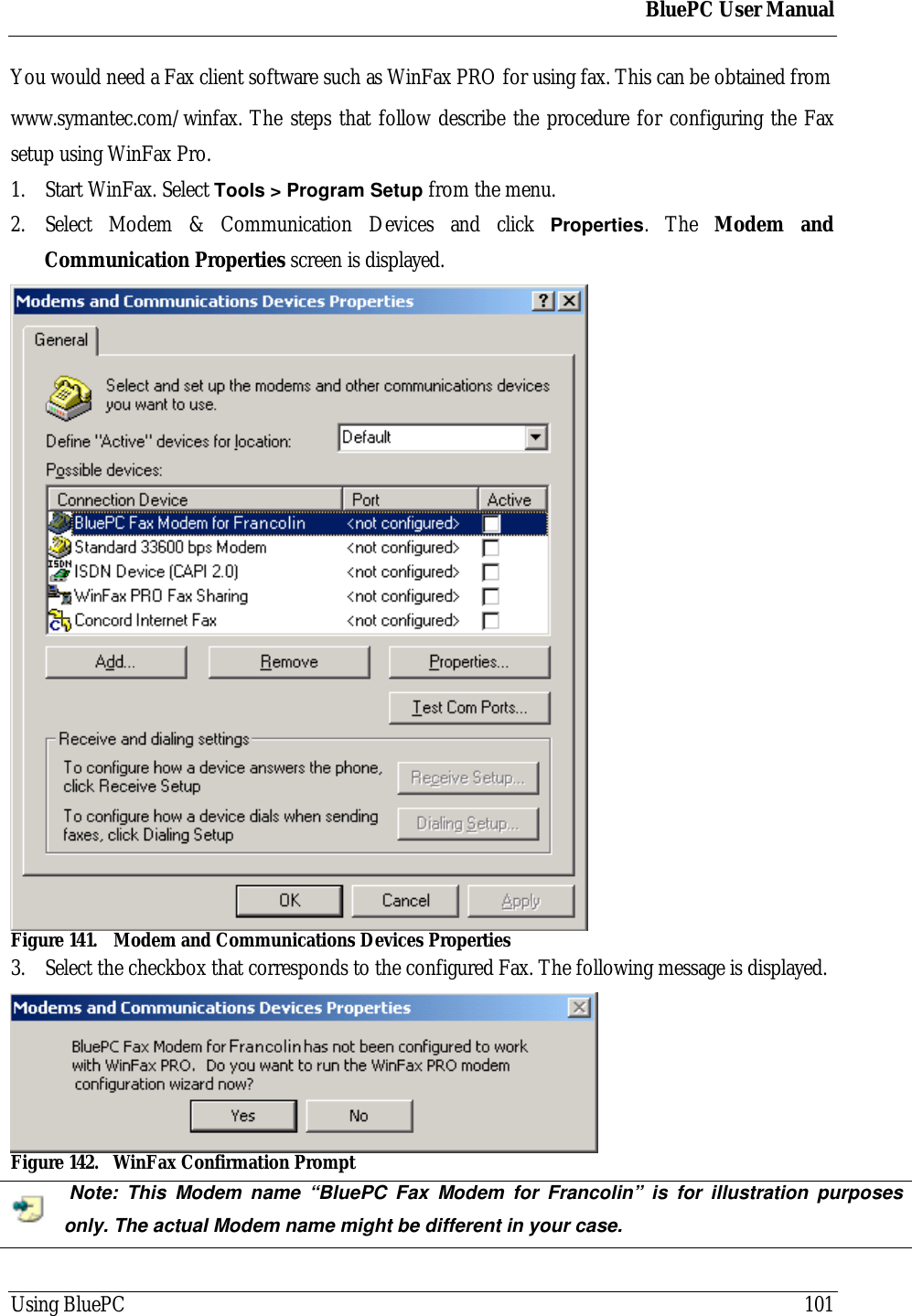 BluePC User ManualUsing BluePC 101You would need a Fax client software such as WinFax PRO for using fax. This can be obtained fromwww.symantec.com/winfax. The steps that follow describe the procedure for configuring the Faxsetup using WinFax Pro.1. Start WinFax. Select Tools > Program Setup from the menu.2. Select Modem &amp; Communication Devices and click Properties. The Modem andCommunication Properties screen is displayed.Figure 141. Modem and Communications Devices Properties3. Select the checkbox that corresponds to the configured Fax. The following message is displayed.Figure 142. WinFax Confirmation Prompt Note: This Modem name &ldquo;BluePC Fax Modem for Francolin&rdquo; is for illustration purposesonly. The actual Modem name might be different in your case.