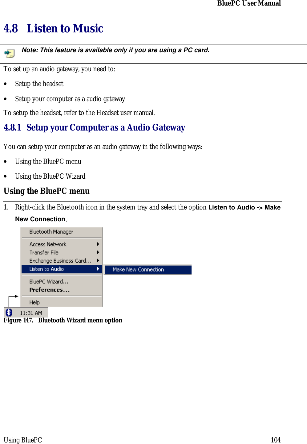 BluePC User ManualUsing BluePC 1044.8 Listen to MusicNote: This feature is available only if you are using a PC card.To set up an audio gateway, you need to:&bull; Setup the headset&bull; Setup your computer as a audio gatewayTo setup the headset, refer to the Headset user manual.4.8.1 Setup your Computer as a Audio GatewayYou can setup your computer as an audio gateway in the following ways:&bull; Using the BluePC menu&bull; Using the BluePC WizardUsing the BluePC menu1. Right-click the Bluetooth icon in the system tray and select the option Listen to Audio -> MakeNew Connection.Figure 147. Bluetooth Wizard menu option