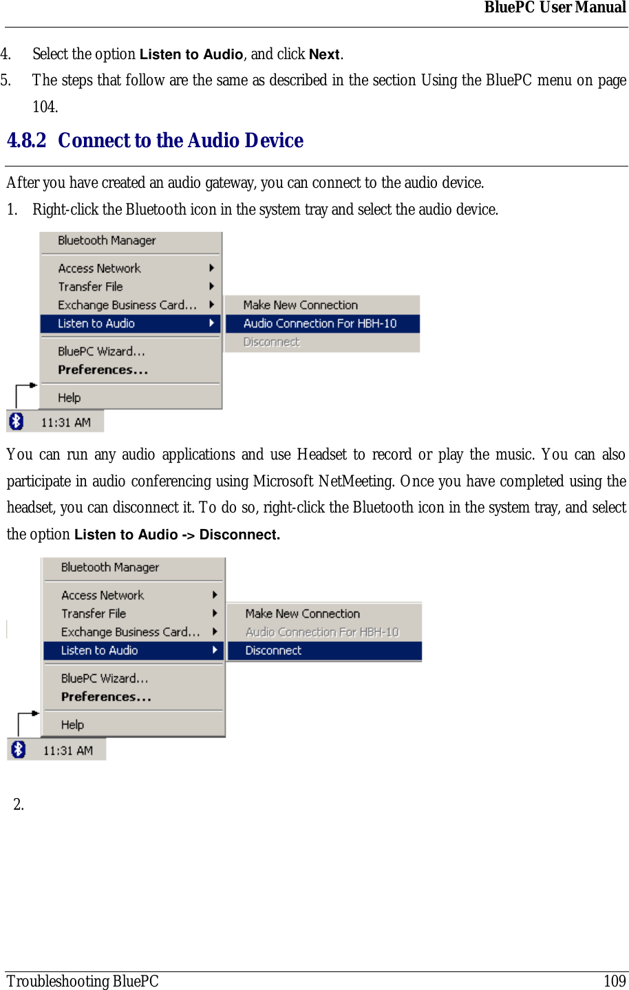 BluePC User ManualTroubleshooting BluePC 1094. Select the option Listen to Audio, and click Next.5. The steps that follow are the same as described in the section Using the BluePC menu on page104.4.8.2 Connect to the Audio DeviceAfter you have created an audio gateway, you can connect to the audio device.1. Right-click the Bluetooth icon in the system tray and select the audio device.You can run any audio applications and use Headset to record or play the music. You can alsoparticipate in audio conferencing using Microsoft NetMeeting. Once you have completed using theheadset, you can disconnect it. To do so, right-click the Bluetooth icon in the system tray, and selectthe option Listen to Audio -> Disconnect.2. 