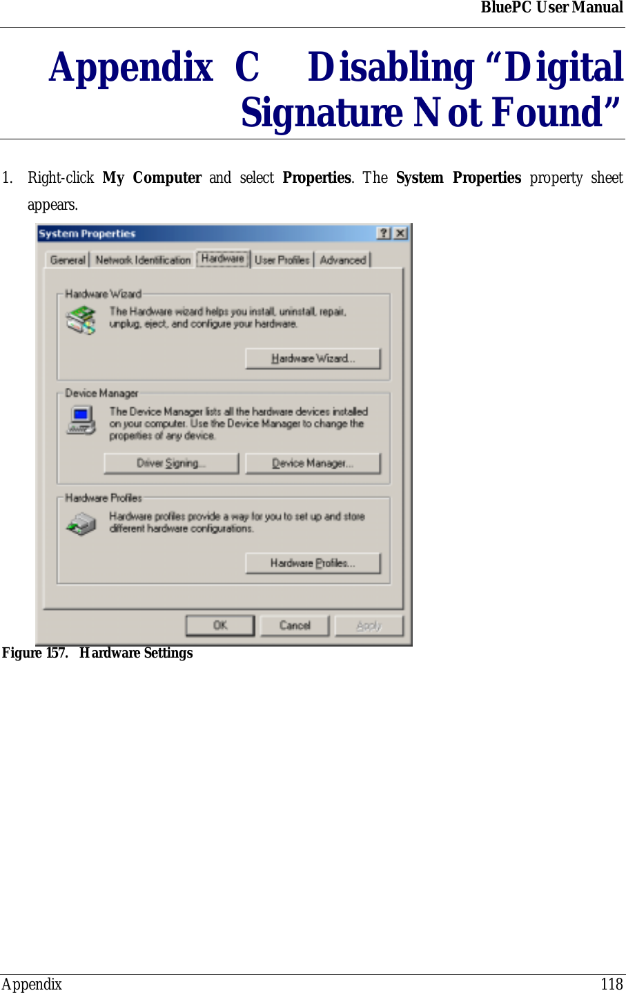 BluePC User ManualAppendix 118Appendix  C Disabling &ldquo;DigitalSignature Not Found&rdquo;1. Right-click  My Computer and select Properties. The System Properties property sheetappears.Figure 157. Hardware Settings