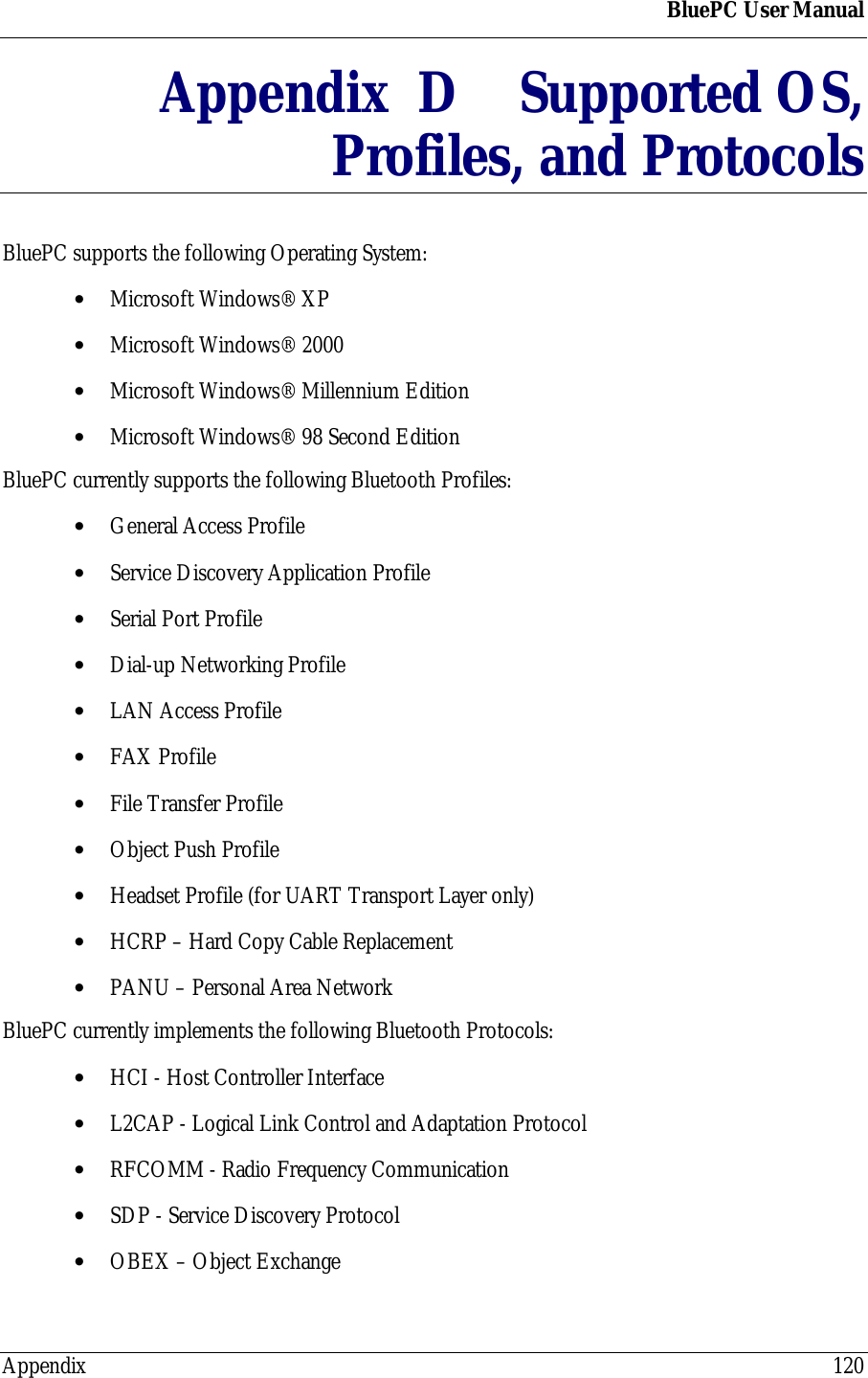BluePC User ManualAppendix 120Appendix  D Supported OS,Profiles, and ProtocolsBluePC supports the following Operating System:&bull; Microsoft Windows&reg; XP&bull; Microsoft Windows&reg; 2000&bull; Microsoft Windows&reg; Millennium Edition&bull; Microsoft Windows&reg; 98 Second EditionBluePC currently supports the following Bluetooth Profiles:&bull; General Access Profile&bull; Service Discovery Application Profile&bull; Serial Port Profile&bull; Dial-up Networking Profile&bull; LAN Access Profile&bull; FAX Profile&bull; File Transfer Profile&bull; Object Push Profile&bull; Headset Profile (for UART Transport Layer only)&bull; HCRP &ndash; Hard Copy Cable Replacement&bull; PANU &ndash; Personal Area NetworkBluePC currently implements the following Bluetooth Protocols:&bull; HCI - Host Controller Interface&bull; L2CAP - Logical Link Control and Adaptation Protocol&bull; RFCOMM - Radio Frequency Communication&bull; SDP - Service Discovery Protocol&bull; OBEX &ndash; Object Exchange