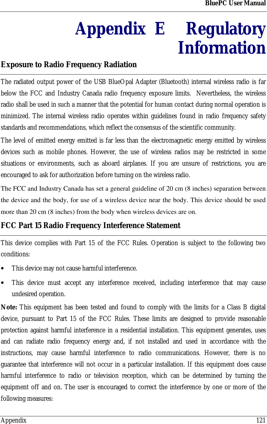 BluePC User ManualAppendix 121Appendix  E RegulatoryInformationExposure to Radio Frequency RadiationThe radiated output power of the USB BlueOpal Adapter (Bluetooth) internal wireless radio is farbelow the FCC and Industry Canada radio frequency exposure limits.  Nevertheless, the wirelessradio shall be used in such a manner that the potential for human contact during normal operation isminimized. The internal wireless radio operates within guidelines found in radio frequency safetystandards and recommendations, which reflect the consensus of the scientific community.The level of emitted energy emitted is far less than the electromagnetic energy emitted by wirelessdevices such as mobile phones. However, the use of wireless radios may be restricted in somesituations or environments, such as aboard airplanes. If you are unsure of restrictions, you areencouraged to ask for authorization before turning on the wireless radio.The FCC and Industry Canada has set a general guideline of 20 cm (8 inches) separation betweenthe device and the body, for use of a wireless device near the body. This device should be usedmore than 20 cm (8 inches) from the body when wireless devices are on.FCC Part 15 Radio Frequency Interference StatementThis device complies with Part 15 of the FCC Rules. Operation is subject to the following twoconditions:&bull; This device may not cause harmful interference.&bull; This device must accept any interference received, including interference that may causeundesired operation.Note: This equipment has been tested and found to comply with the limits for a Class B digitaldevice, pursuant to Part 15 of the FCC Rules. These limits are designed to provide reasonableprotection against harmful interference in a residential installation. This equipment generates, usesand can radiate radio frequency energy and, if not installed and used in accordance with theinstructions, may cause harmful interference to radio communications. However, there is noguarantee that interference will not occur in a particular installation. If this equipment does causeharmful interference to radio or television reception, which can be determined by turning theequipment off and on. The user is encouraged to correct the interference by one or more of thefollowing measures: