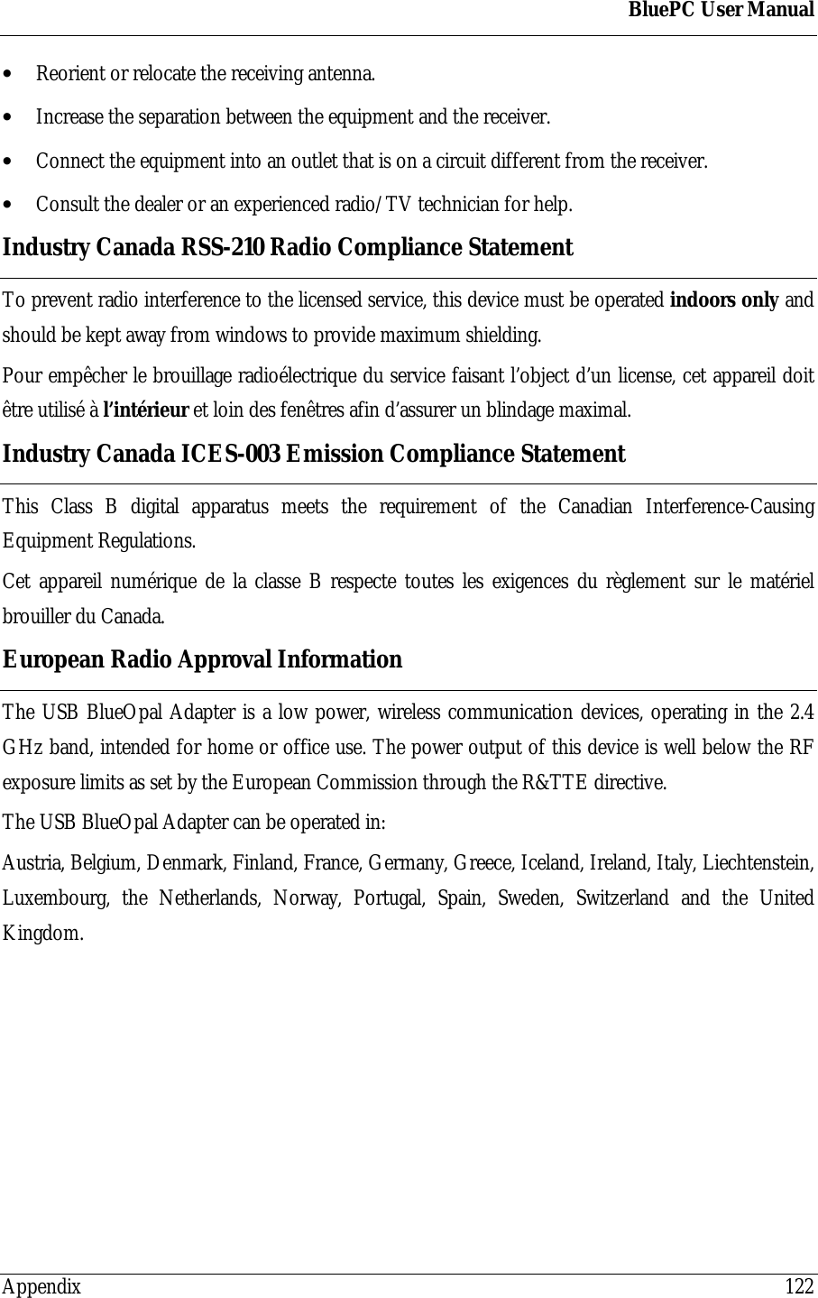BluePC User ManualAppendix 122&bull; Reorient or relocate the receiving antenna.&bull; Increase the separation between the equipment and the receiver.&bull; Connect the equipment into an outlet that is on a circuit different from the receiver.&bull; Consult the dealer or an experienced radio/TV technician for help.Industry Canada RSS-210 Radio Compliance StatementTo prevent radio interference to the licensed service, this device must be operated indoors only andshould be kept away from windows to provide maximum shielding.Pour emp&ecirc;cher le brouillage radio&eacute;lectrique du service faisant l&rsquo;object d&rsquo;un license, cet appareil doit&ecirc;tre utilis&eacute; &agrave; l&rsquo;int&eacute;rieur et loin des fen&ecirc;tres afin d&rsquo;assurer un blindage maximal.Industry Canada ICES-003 Emission Compliance StatementThis Class B digital apparatus meets the requirement of the Canadian Interference-CausingEquipment Regulations.Cet appareil num&eacute;rique de la classe B respecte toutes les exigences du r&egrave;glement sur le mat&eacute;rielbrouiller du Canada.European Radio Approval InformationThe USB BlueOpal Adapter is a low power, wireless communication devices, operating in the 2.4GHz band, intended for home or office use. The power output of this device is well below the RFexposure limits as set by the European Commission through the R&amp;TTE directive.The USB BlueOpal Adapter can be operated in:Austria, Belgium, Denmark, Finland, France, Germany, Greece, Iceland, Ireland, Italy, Liechtenstein,Luxembourg, the Netherlands, Norway, Portugal, Spain, Sweden, Switzerland and the UnitedKingdom.