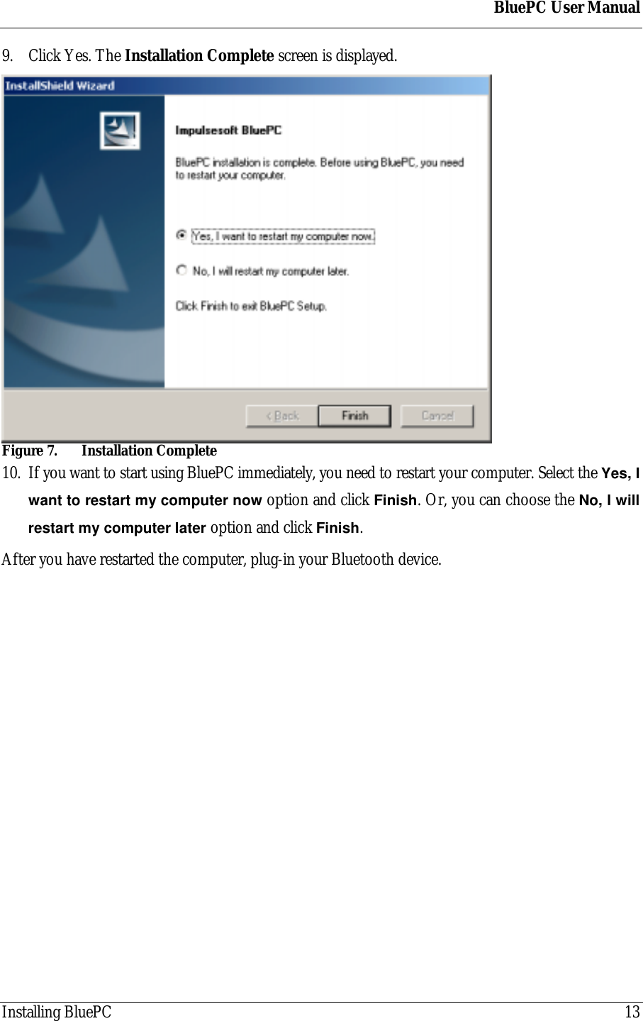 BluePC User ManualInstalling BluePC 139. Click Yes. The Installation Complete screen is displayed.Figure 7. Installation Complete10. If you want to start using BluePC immediately, you need to restart your computer. Select the Yes, Iwant to restart my computer now option and click Finish. Or, you can choose the No, I willrestart my computer later option and click Finish.After you have restarted the computer, plug-in your Bluetooth device.