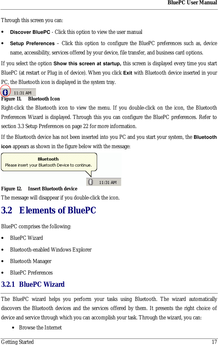 BluePC User ManualGetting Started 17Through this screen you can:&bull; Discover BluePC - Click this option to view the user manual&bull; Setup Preferences &ndash; Click this option to configure the BluePC preferences such as, devicename, accessibility, services offered by your device, file transfer, and business card options.If you select the option Show this screen at startup, this screen is displayed every time you startBluePC (at restart or Plug in of device). When you click Exit with Bluetooth device inserted in yourPC, the Bluetooth icon is displayed in the system tray.Figure 11. Bluetooth IconRight-click the Bluetooth icon to view the menu. If you double-click on the icon, the BluetoothPreferences Wizard is displayed. Through this you can configure the BluePC preferences. Refer tosection 3.3 Setup Preferences on page 22 for more information.If the Bluetooth device has not been inserted into you PC and you start your system, the Bluetoothicon appears as shown in the figure below with the message:Figure 12. Insert Bluetooth deviceThe message will disappear if you double-click the icon.3.2 Elements of BluePCBluePC comprises the following:&bull; BluePC Wizard&bull; Bluetooth-enabled Windows Explorer&bull; Bluetooth Manager&bull; BluePC Preferences3.2.1 BluePC WizardThe BluePC wizard helps you perform your tasks using Bluetooth. The wizard automaticallydiscovers the Bluetooth devices and the services offered by them. It presents the right choice ofdevice and service through which you can accomplish your task. Through the wizard, you can:&bull; Browse the Internet