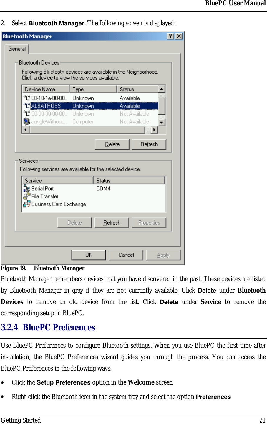 BluePC User ManualGetting Started 212. Select Bluetooth Manager. The following screen is displayed:Figure 19. Bluetooth ManagerBluetooth Manager remembers devices that you have discovered in the past. These devices are listedby Bluetooth Manager in gray if they are not currently available. Click Delete under BluetoothDevices to remove an old device from the list. Click Delete under Service to remove thecorresponding setup in BluePC.3.2.4 BluePC PreferencesUse BluePC Preferences to configure Bluetooth settings. When you use BluePC the first time afterinstallation, the BluePC Preferences wizard guides you through the process. You can access theBluePC Preferences in the following ways:&bull; Click the Setup Preferences option in the Welcome screen&bull; Right-click the Bluetooth icon in the system tray and select the option Preferences