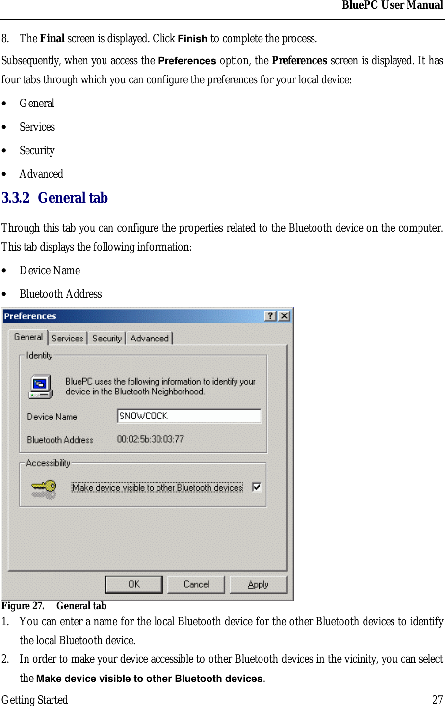 BluePC User ManualGetting Started 278. The Final screen is displayed. Click Finish to complete the process.Subsequently, when you access the Preferences option, the Preferences screen is displayed. It hasfour tabs through which you can configure the preferences for your local device:&bull; General&bull; Services&bull; Security&bull; Advanced3.3.2 General tabThrough this tab you can configure the properties related to the Bluetooth device on the computer.This tab displays the following information:&bull; Device Name&bull; Bluetooth AddressFigure 27. General tab1. You can enter a name for the local Bluetooth device for the other Bluetooth devices to identifythe local Bluetooth device.2. In order to make your device accessible to other Bluetooth devices in the vicinity, you can selectthe Make device visible to other Bluetooth devices.