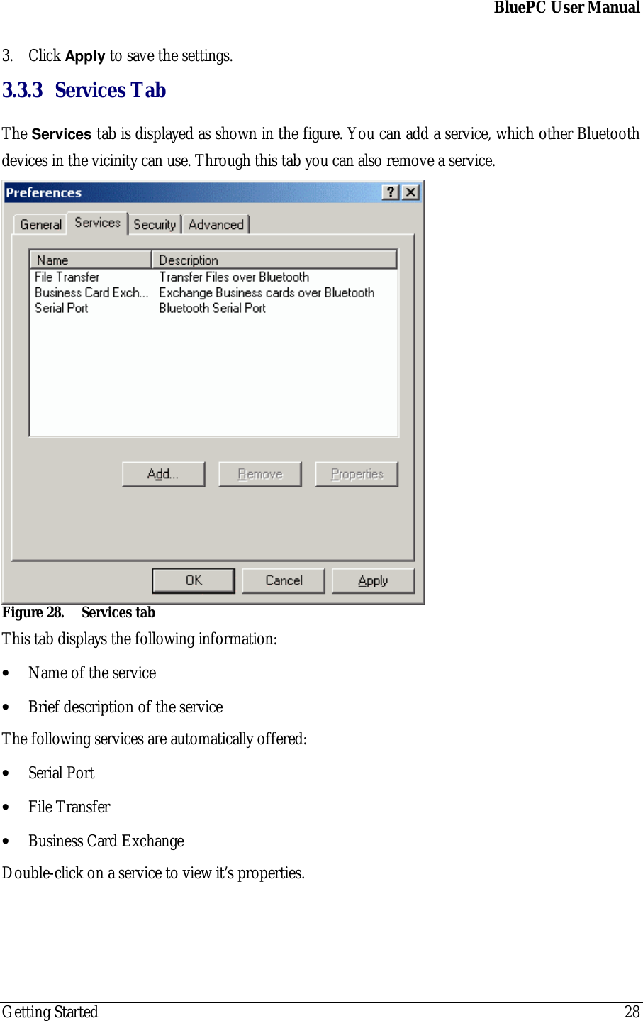 BluePC User ManualGetting Started 283. Click Apply to save the settings.3.3.3 Services TabThe Services tab is displayed as shown in the figure. You can add a service, which other Bluetoothdevices in the vicinity can use. Through this tab you can also remove a service.Figure 28. Services tabThis tab displays the following information:&bull; Name of the service&bull; Brief description of the serviceThe following services are automatically offered:&bull; Serial Port&bull; File Transfer&bull; Business Card ExchangeDouble-click on a service to view it&rsquo;s properties.