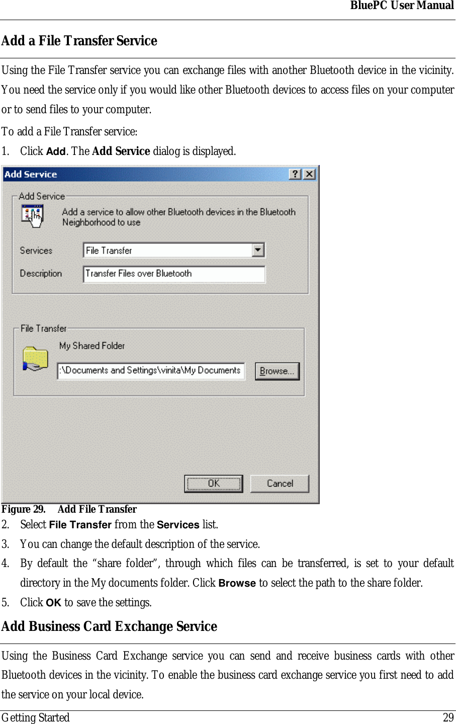 BluePC User ManualGetting Started 29Add a File Transfer ServiceUsing the File Transfer service you can exchange files with another Bluetooth device in the vicinity.You need the service only if you would like other Bluetooth devices to access files on your computeror to send files to your computer.To add a File Transfer service:1. Click Add. The Add Service dialog is displayed.Figure 29. Add File Transfer2. Select File Transfer from the Services list.3. You can change the default description of the service.4. By default the &ldquo;share folder&rdquo;, through which files can be transferred, is set to your defaultdirectory in the My documents folder. Click Browse to select the path to the share folder.5. Click OK to save the settings.Add Business Card Exchange ServiceUsing the Business Card Exchange service you can send and receive business cards with otherBluetooth devices in the vicinity. To enable the business card exchange service you first need to addthe service on your local device.