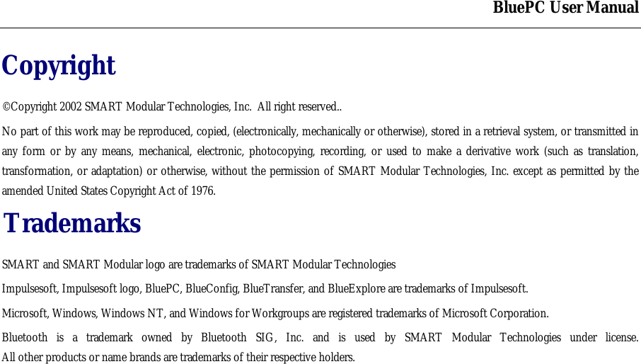 BluePC User ManualCopyright&copy;Copyright 2002 SMART Modular Technologies, Inc.  All right reserved..No part of this work may be reproduced, copied, (electronically, mechanically or otherwise), stored in a retrieval system, or transmitted inany form or by any means, mechanical, electronic, photocopying, recording, or used to make a derivative work (such as translation,transformation, or adaptation) or otherwise, without the permission of SMART Modular Technologies, Inc. except as permitted by theamended United States Copyright Act of 1976.TrademarksSMART and SMART Modular logo are trademarks of SMART Modular TechnologiesImpulsesoft, Impulsesoft logo, BluePC, BlueConfig, BlueTransfer, and BlueExplore are trademarks of Impulsesoft.Microsoft, Windows, Windows NT, and Windows for Workgroups are registered trademarks of Microsoft Corporation.Bluetooth is a trademark owned by Bluetooth SIG, Inc. and is used by SMART Modular Technologies under license.All other products or name brands are trademarks of their respective holders.