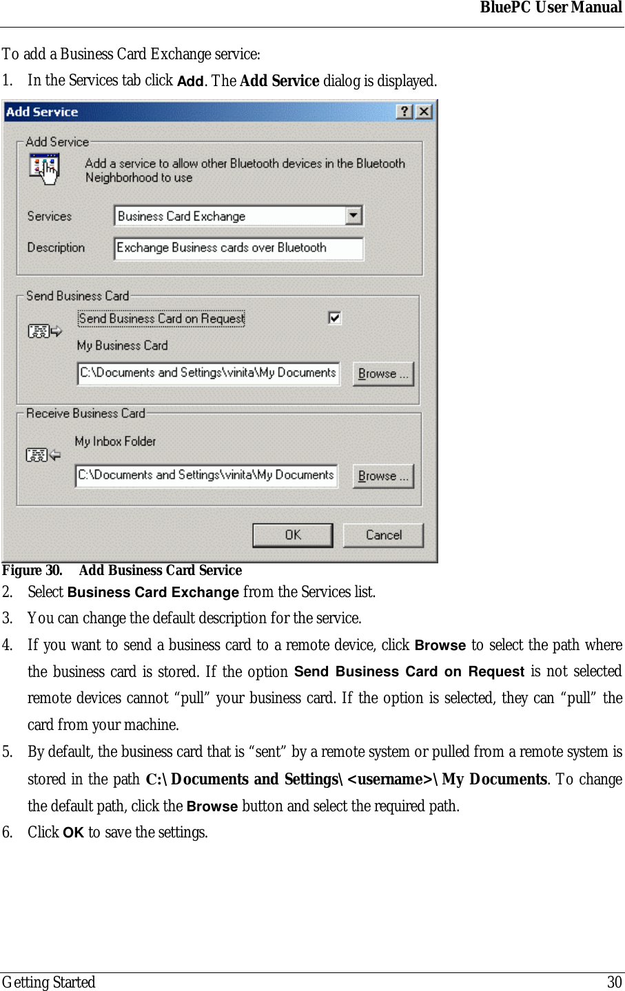 BluePC User ManualGetting Started 30To add a Business Card Exchange service:1. In the Services tab click Add. The Add Service dialog is displayed.Figure 30. Add Business Card Service2. Select Business Card Exchange from the Services list.3. You can change the default description for the service.4. If you want to send a business card to a remote device, click Browse to select the path wherethe business card is stored. If the option Send Business Card on Request is not selectedremote devices cannot &ldquo;pull&rdquo; your business card. If the option is selected, they can &ldquo;pull&rdquo; thecard from your machine.5. By default, the business card that is &ldquo;sent&rdquo; by a remote system or pulled from a remote system isstored in the path C:\Documents and Settings\<username>\My Documents. To changethe default path, click the Browse button and select the required path.6. Click OK to save the settings.
