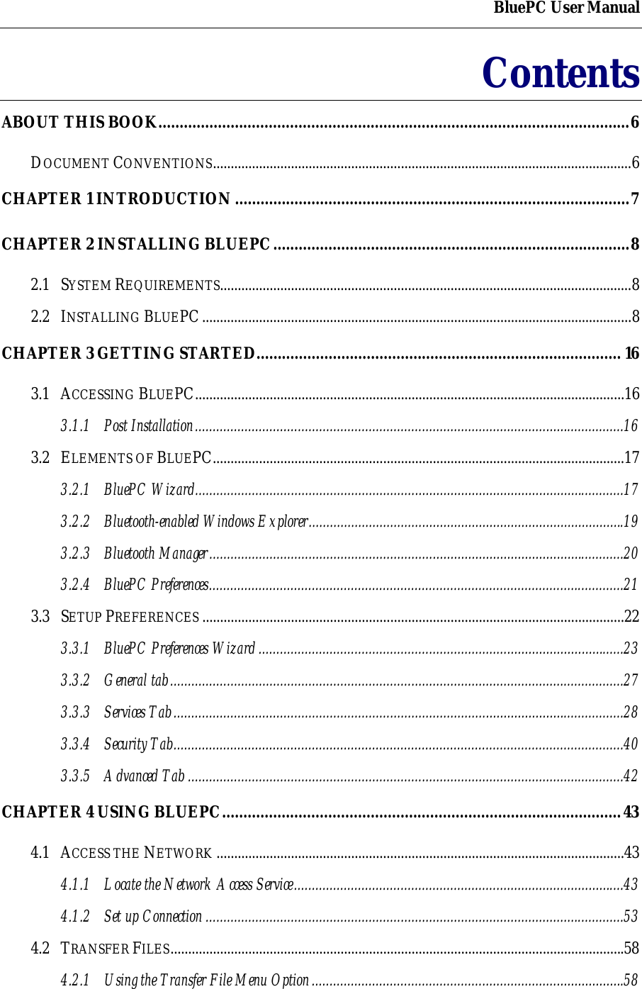 BluePC User ManualContentsABOUT THIS BOOK...............................................................................................................6DOCUMENT CONVENTIONS......................................................................................................................6CHAPTER 1 INTRODUCTION.............................................................................................7CHAPTER 2 INSTALLING BLUEPC....................................................................................82.1 SYSTEM REQUIREMENTS....................................................................................................................82.2 INSTALLING BLUEPC.........................................................................................................................8CHAPTER 3 GETTING STARTED...................................................................................... 163.1 ACCESSING BLUEPC.........................................................................................................................163.1.1 Post Installation.........................................................................................................................163.2 ELEMENTS OF BLUEPC....................................................................................................................173.2.1 BluePC Wizard.........................................................................................................................173.2.2 Bluetooth-enabled Windows Explorer.........................................................................................193.2.3 Bluetooth Manager.....................................................................................................................203.2.4 BluePC Preferences.....................................................................................................................213.3 SETUP PREFERENCES .......................................................................................................................223.3.1 BluePC Preferences Wizard.......................................................................................................233.3.2 General tab................................................................................................................................273.3.3 Services Tab...............................................................................................................................283.3.4 Security Tab...............................................................................................................................403.3.5 Advanced Tab ...........................................................................................................................42CHAPTER 4 USING BLUEPC..............................................................................................434.1 ACCESS THE NETWORK ...................................................................................................................434.1.1 Locate the Network Access Service.............................................................................................434.1.2 Set up Connection ......................................................................................................................534.2 TRANSFER FILES................................................................................................................................584.2.1 Using the Transfer File Menu Option........................................................................................58