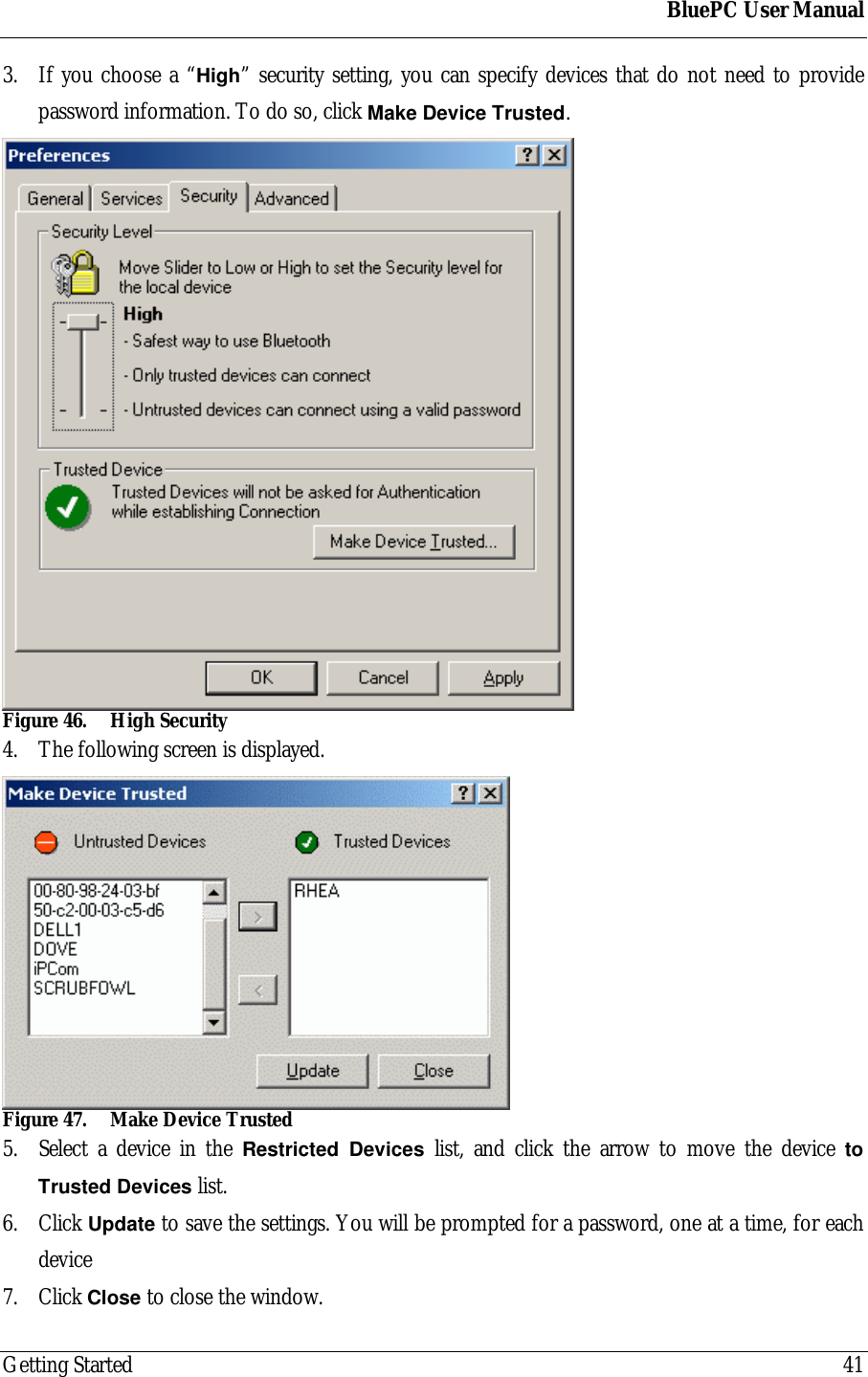 BluePC User ManualGetting Started 413. If you choose a &ldquo;High&rdquo; security setting, you can specify devices that do not need to providepassword information. To do so, click Make Device Trusted.Figure 46. High Security4. The following screen is displayed.Figure 47. Make Device Trusted5. Select a device in the Restricted Devices list, and click the arrow to move the device toTrusted Devices list.6. Click Update to save the settings. You will be prompted for a password, one at a time, for eachdevice7. Click Close to close the window.