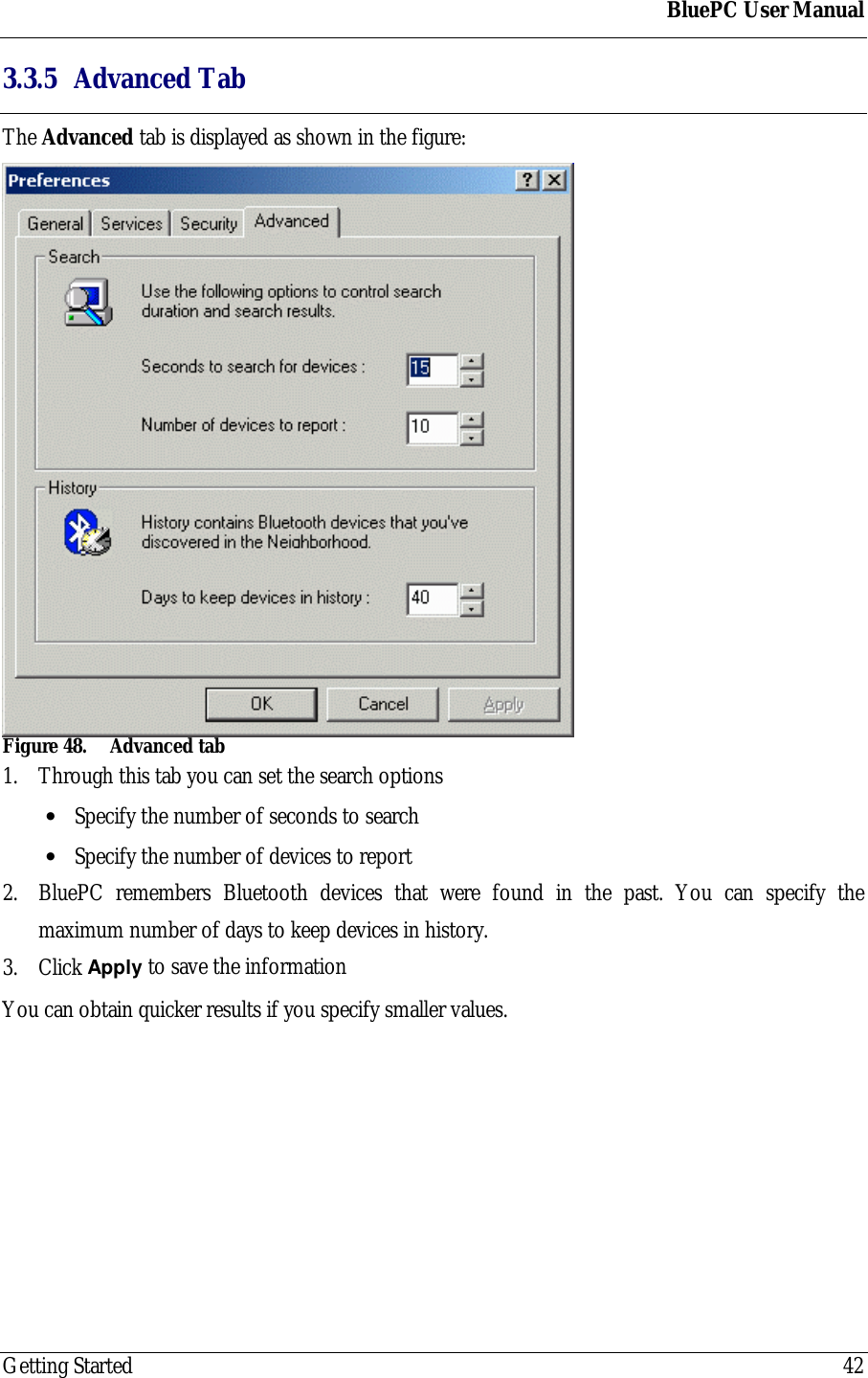 BluePC User ManualGetting Started 423.3.5 Advanced TabThe Advanced tab is displayed as shown in the figure:Figure 48. Advanced tab1. Through this tab you can set the search options&bull; Specify the number of seconds to search&bull; Specify the number of devices to report2. BluePC remembers Bluetooth devices that were found in the past. You can specify themaximum number of days to keep devices in history.3. Click Apply to save the informationYou can obtain quicker results if you specify smaller values.