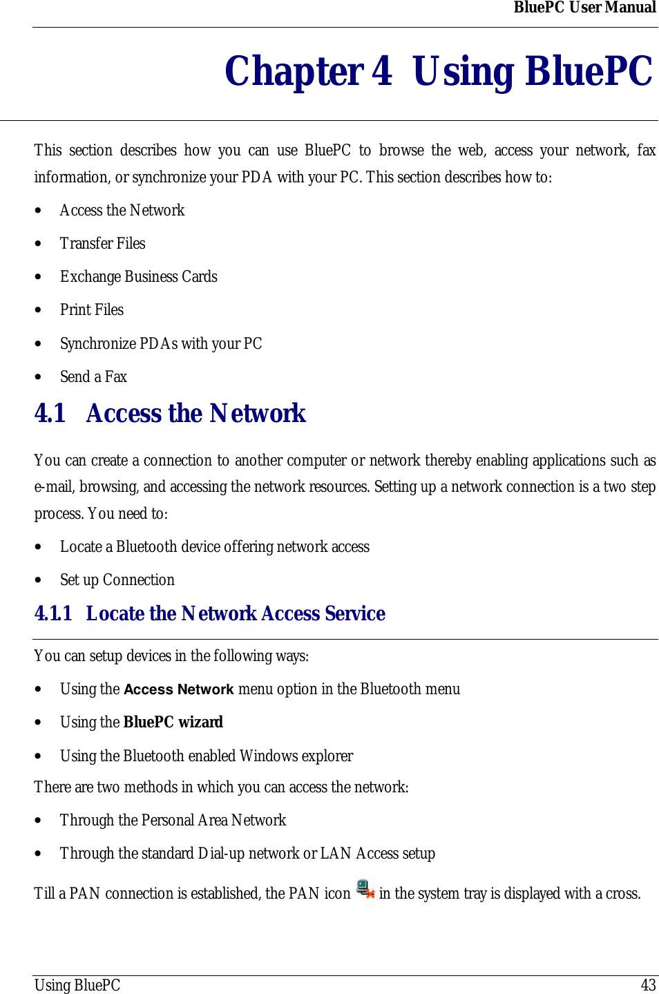BluePC User ManualUsing BluePC 43Chapter 4 Using BluePCThis section describes how you can use BluePC to browse the web, access your network, faxinformation, or synchronize your PDA with your PC. This section describes how to:&bull; Access the Network&bull; Transfer Files&bull; Exchange Business Cards&bull; Print Files&bull; Synchronize PDAs with your PC&bull; Send a Fax4.1 Access the NetworkYou can create a connection to another computer or network thereby enabling applications such ase-mail, browsing, and accessing the network resources. Setting up a network connection is a two stepprocess. You need to:&bull; Locate a Bluetooth device offering network access&bull; Set up Connection4.1.1 Locate the Network Access ServiceYou can setup devices in the following ways:&bull; Using the Access Network menu option in the Bluetooth menu&bull; Using the BluePC wizard&bull; Using the Bluetooth enabled Windows explorerThere are two methods in which you can access the network:&bull; Through the Personal Area Network&bull; Through the standard Dial-up network or LAN Access setupTill a PAN connection is established, the PAN icon   in the system tray is displayed with a cross.