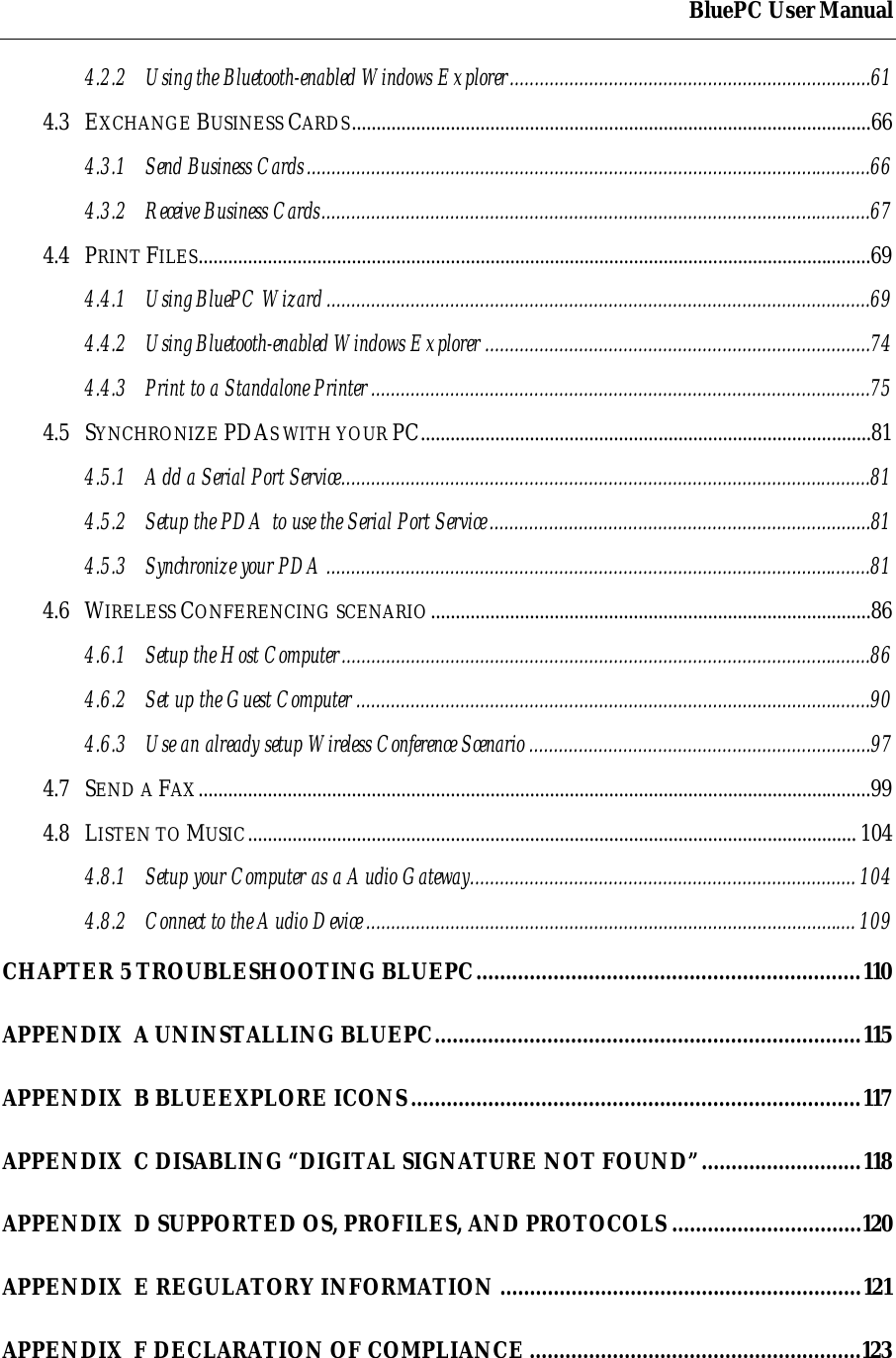 BluePC User Manual4.2.2 Using the Bluetooth-enabled Windows Explorer.........................................................................614.3 EXCHANGE BUSINESS CARDS.........................................................................................................664.3.1 Send Business Cards..................................................................................................................664.3.2 Receive Business Cards...............................................................................................................674.4 PRINT FILES........................................................................................................................................694.4.1 Using BluePC Wizard..............................................................................................................694.4.2 Using Bluetooth-enabled Windows Explorer ..............................................................................744.4.3 Print to a Standalone Printer.....................................................................................................754.5 SYNCHRONIZE PDAS WITH YOUR PC...........................................................................................814.5.1 Add a Serial Port Service...........................................................................................................814.5.2 Setup the PDA to use the Serial Port Service.............................................................................814.5.3 Synchronize your PDA..............................................................................................................814.6 WIRELESS CONFERENCING SCENARIO.........................................................................................864.6.1 Setup the Host Computer...........................................................................................................864.6.2 Set up the Guest Computer ........................................................................................................904.6.3 Use an already setup Wireless Conference Scenario .....................................................................974.7 SEND A FAX........................................................................................................................................994.8 LISTEN TO MUSIC........................................................................................................................... 1044.8.1 Setup your Computer as a Audio Gateway.............................................................................. 1044.8.2 Connect to the Audio Device................................................................................................... 109CHAPTER 5 TROUBLESHOOTING BLUEPC.................................................................110APPENDIX  A UNINSTALLING BLUEPC........................................................................115APPENDIX  B BLUEEXPLORE ICONS............................................................................117APPENDIX  C DISABLING &ldquo;DIGITAL SIGNATURE NOT FOUND&rdquo;...........................118APPENDIX  D SUPPORTED OS, PROFILES, AND PROTOCOLS ................................120APPENDIX  E REGULATORY INFORMATION .............................................................121APPENDIX  F DECLARATION OF COMPLIANCE ........................................................123