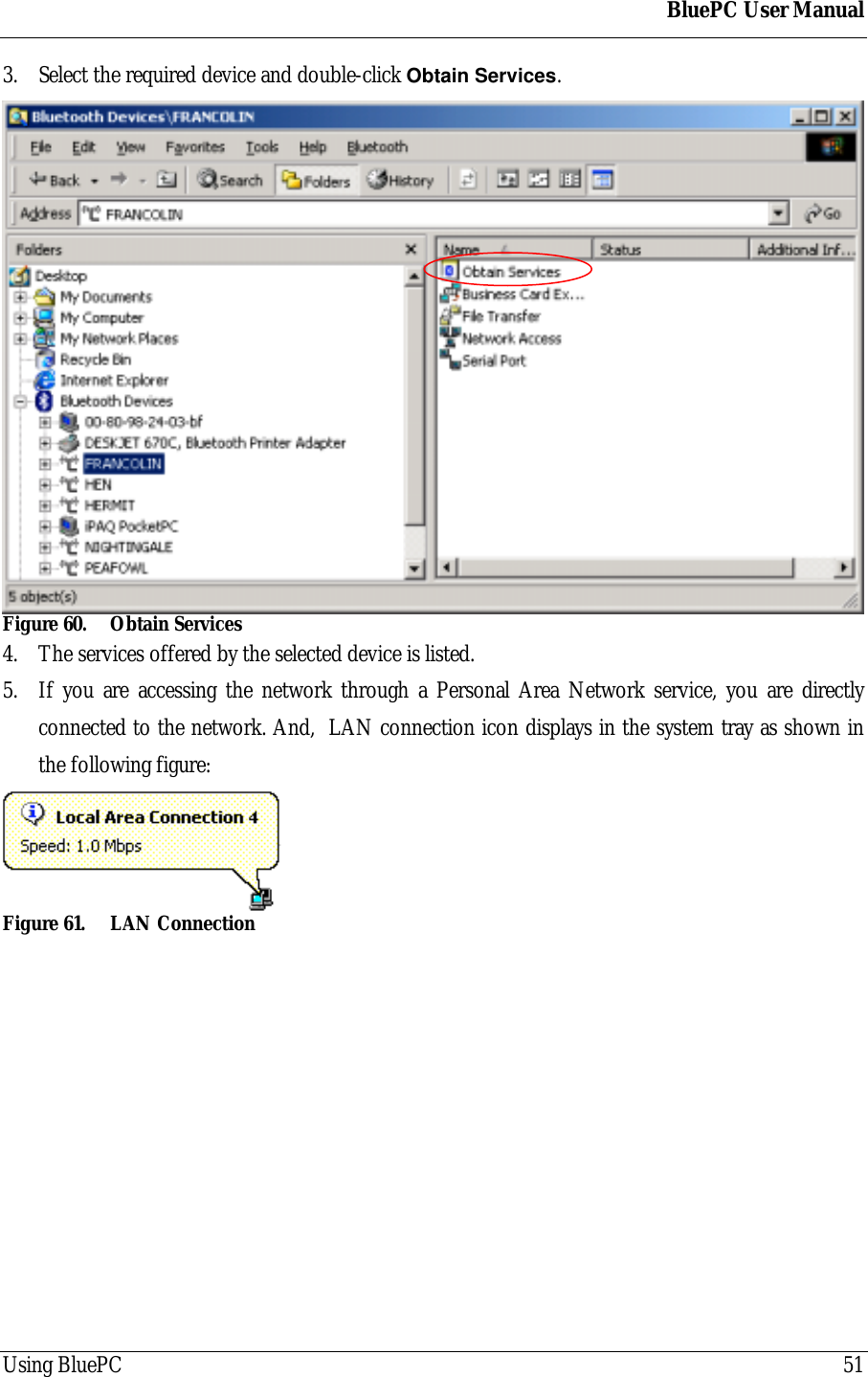 BluePC User ManualUsing BluePC 513. Select the required device and double-click Obtain Services.Figure 60. Obtain Services4. The services offered by the selected device is listed.5. If you are accessing the network through a Personal Area Network service, you are directlyconnected to the network. And,  LAN connection icon displays in the system tray as shown inthe following figure:Figure 61. LAN Connection