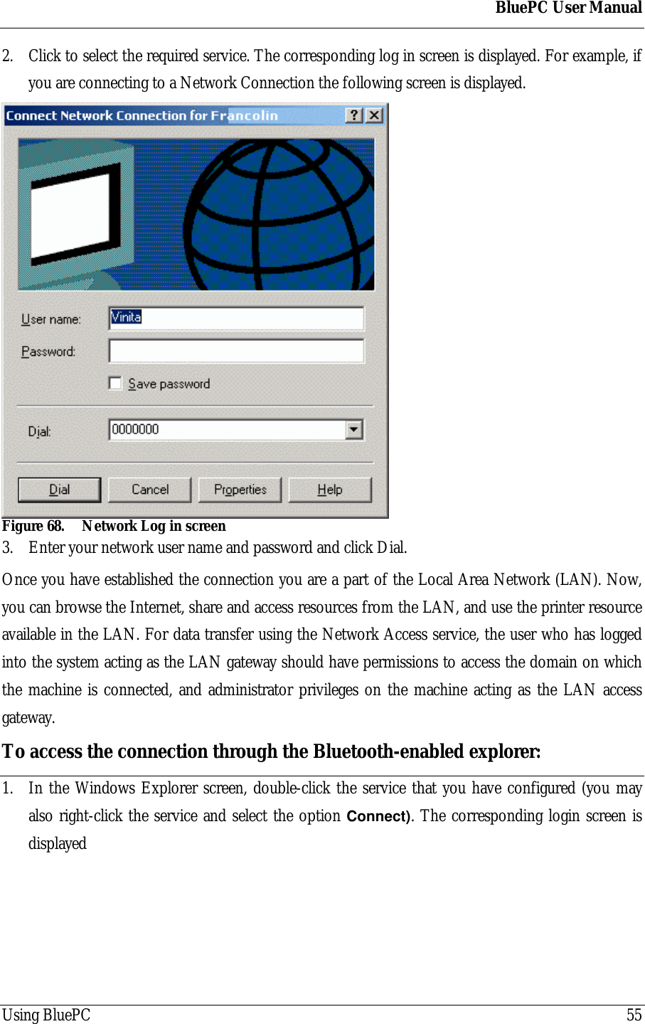 BluePC User ManualUsing BluePC 552. Click to select the required service. The corresponding log in screen is displayed. For example, ifyou are connecting to a Network Connection the following screen is displayed.Figure 68. Network Log in screen3. Enter your network user name and password and click Dial.Once you have established the connection you are a part of the Local Area Network (LAN). Now,you can browse the Internet, share and access resources from the LAN, and use the printer resourceavailable in the LAN. For data transfer using the Network Access service, the user who has loggedinto the system acting as the LAN gateway should have permissions to access the domain on whichthe machine is connected, and administrator privileges on the machine acting as the LAN accessgateway.To access the connection through the Bluetooth-enabled explorer:1. In the Windows Explorer screen, double-click the service that you have configured (you mayalso right-click the service and select the option Connect). The corresponding login screen isdisplayed