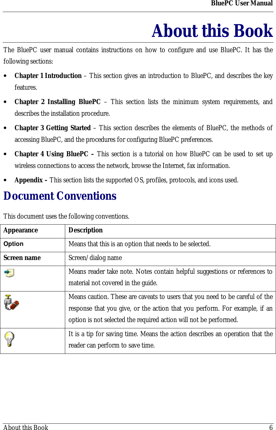 BluePC User ManualAbout this Book 6About this BookThe BluePC user manual contains instructions on how to configure and use BluePC. It has thefollowing sections:&bull; Chapter 1 Introduction &ndash; This section gives an introduction to BluePC, and describes the keyfeatures.&bull; Chapter 2 Installing BluePC &ndash; This section lists the minimum system requirements, anddescribes the installation procedure.&bull; Chapter 3 Getting Started &ndash; This section describes the elements of BluePC, the methods ofaccessing BluePC, and the procedures for configuring BluePC preferences.&bull; Chapter 4 Using BluePC &ndash; This section is a tutorial on how BluePC can be used to set upwireless connections to access the network, browse the Internet, fax information.&bull; Appendix &ndash; This section lists the supported OS, profiles, protocols, and icons used.Document ConventionsThis document uses the following conventions.Appearance DescriptionOption Means that this is an option that needs to be selected.Screen name Screen/dialog nameMeans reader take note. Notes contain helpful suggestions or references tomaterial not covered in the guide.Means caution. These are caveats to users that you need to be careful of theresponse that you give, or the action that you perform. For example, if anoption is not selected the required action will not be performed.It is a tip for saving time. Means the action describes an operation that thereader can perform to save time.