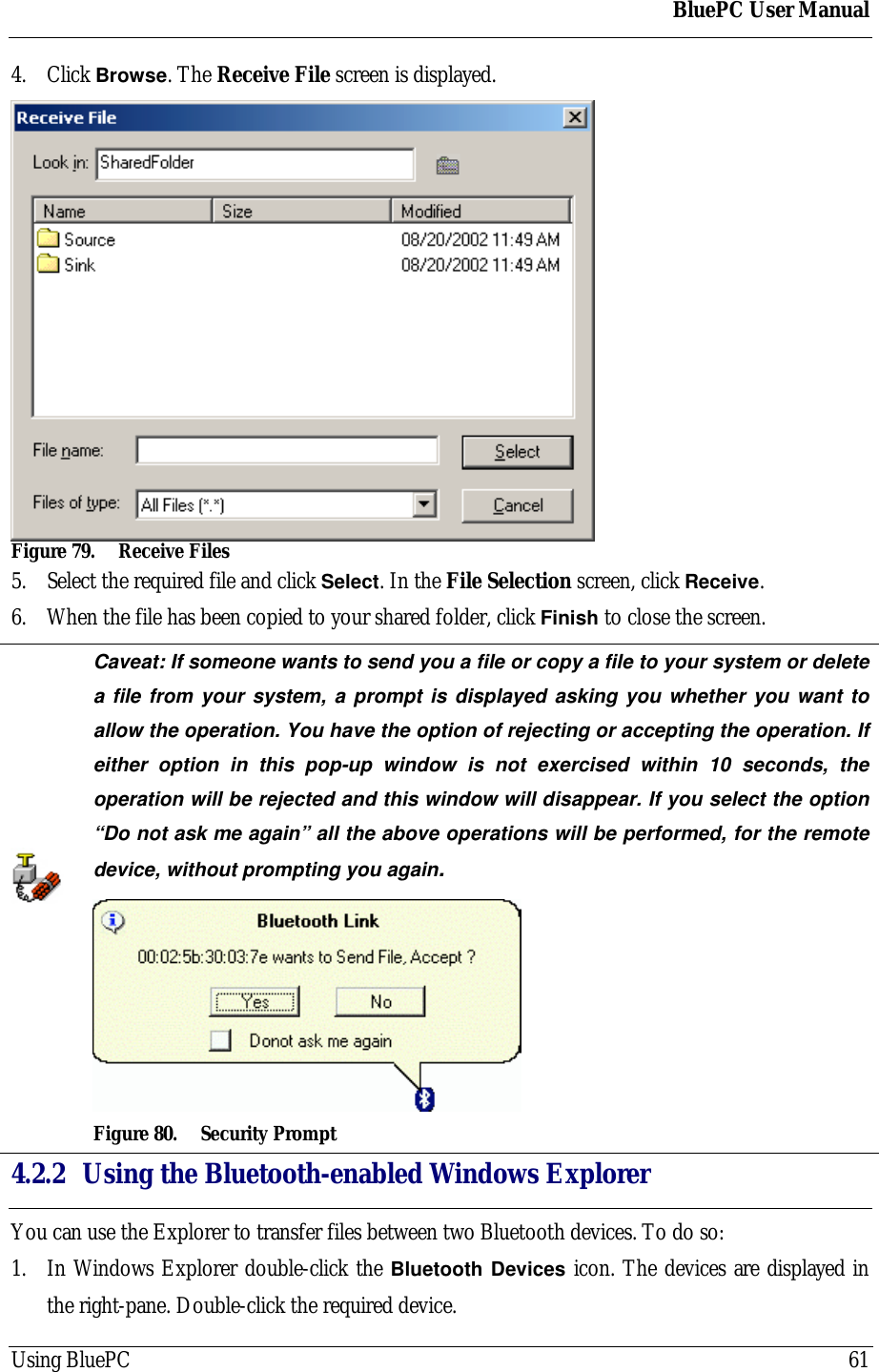 BluePC User ManualUsing BluePC 614. Click Browse. The Receive File screen is displayed.Figure 79. Receive Files5. Select the required file and click Select. In the File Selection screen, click Receive.6. When the file has been copied to your shared folder, click Finish to close the screen.Caveat: If someone wants to send you a file or copy a file to your system or deletea file from your system, a prompt is displayed asking you whether you want toallow the operation. You have the option of rejecting or accepting the operation. Ifeither option in this pop-up window is not exercised within 10 seconds, theoperation will be rejected and this window will disappear. If you select the option&ldquo;Do not ask me again&rdquo; all the above operations will be performed, for the remotedevice, without prompting you again.Figure 80. Security Prompt4.2.2 Using the Bluetooth-enabled Windows ExplorerYou can use the Explorer to transfer files between two Bluetooth devices. To do so:1. In Windows Explorer double-click the Bluetooth Devices icon. The devices are displayed inthe right-pane. Double-click the required device.