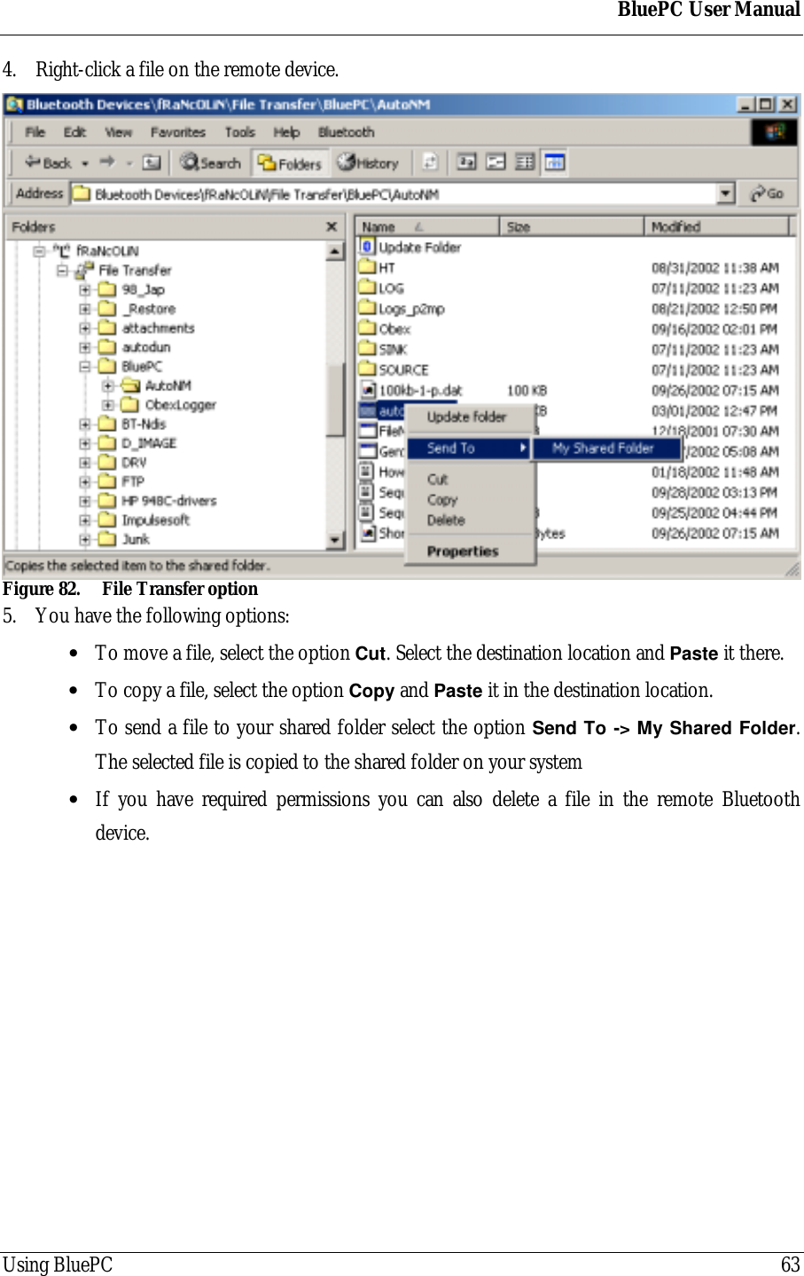 BluePC User ManualUsing BluePC 634. Right-click a file on the remote device.Figure 82. File Transfer option5. You have the following options:&bull; To move a file, select the option Cut. Select the destination location and Paste it there.&bull; To copy a file, select the option Copy and Paste it in the destination location.&bull; To send a file to your shared folder select the option Send To -> My Shared Folder.The selected file is copied to the shared folder on your system&bull; If you have required permissions you can also delete a file in the remote Bluetoothdevice.