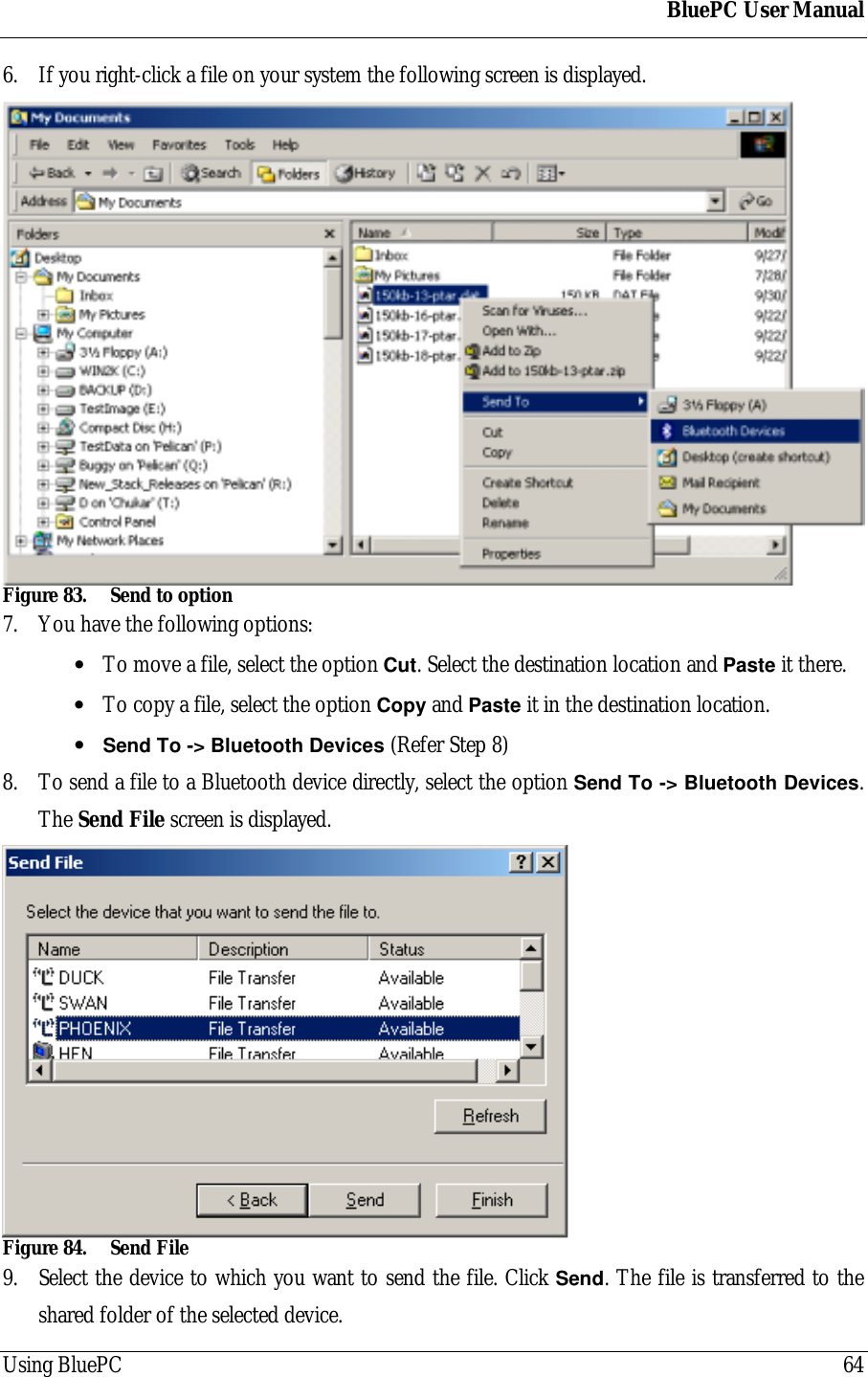 BluePC User ManualUsing BluePC 646. If you right-click a file on your system the following screen is displayed.Figure 83. Send to option7. You have the following options:&bull; To move a file, select the option Cut. Select the destination location and Paste it there.&bull; To copy a file, select the option Copy and Paste it in the destination location.&bull; Send To -> Bluetooth Devices (Refer Step 8)8. To send a file to a Bluetooth device directly, select the option Send To -> Bluetooth Devices.The Send File screen is displayed.Figure 84. Send File9. Select the device to which you want to send the file. Click Send. The file is transferred to theshared folder of the selected device.