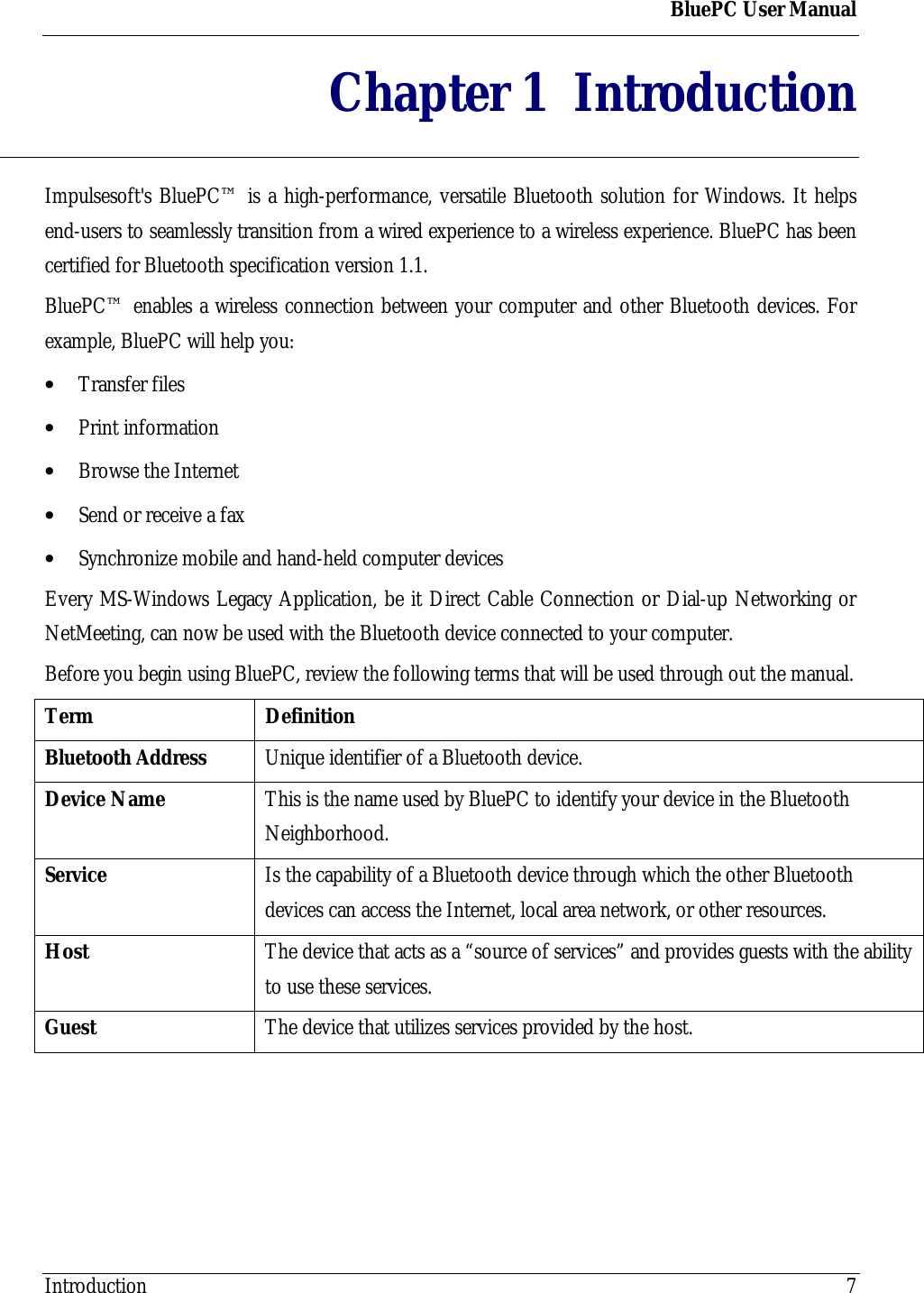 BluePC User ManualIntroduction 7Chapter 1 IntroductionImpulsesoft's BluePC&trade; is a high-performance, versatile Bluetooth solution for Windows. It helpsend-users to seamlessly transition from a wired experience to a wireless experience. BluePC has beencertified for Bluetooth specification version 1.1.BluePC&trade; enables a wireless connection between your computer and other Bluetooth devices. Forexample, BluePC will help you:&bull; Transfer files&bull; Print information&bull; Browse the Internet&bull; Send or receive a fax&bull; Synchronize mobile and hand-held computer devicesEvery MS-Windows Legacy Application, be it Direct Cable Connection or Dial-up Networking orNetMeeting, can now be used with the Bluetooth device connected to your computer.Before you begin using BluePC, review the following terms that will be used through out the manual.Term DefinitionBluetooth Address Unique identifier of a Bluetooth device.Device Name This is the name used by BluePC to identify your device in the BluetoothNeighborhood.Service Is the capability of a Bluetooth device through which the other Bluetoothdevices can access the Internet, local area network, or other resources.Host The device that acts as a &ldquo;source of services&rdquo; and provides guests with the abilityto use these services.Guest The device that utilizes services provided by the host.