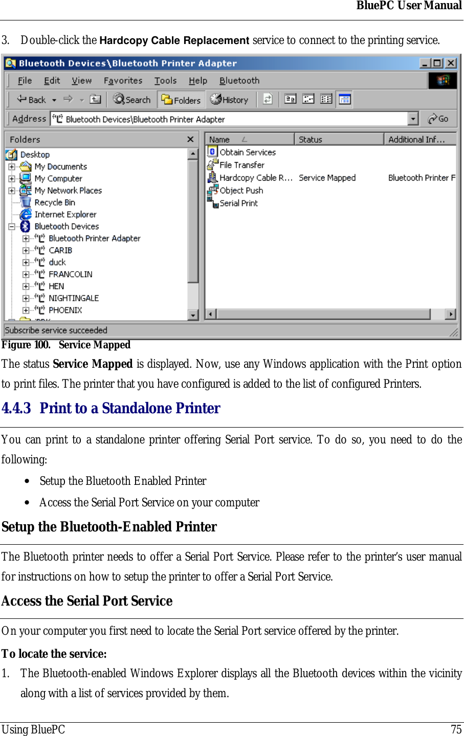 BluePC User ManualUsing BluePC 753. Double-click the Hardcopy Cable Replacement service to connect to the printing service.Figure 100. Service MappedThe status Service Mapped is displayed. Now, use any Windows application with the Print optionto print files. The printer that you have configured is added to the list of configured Printers.4.4.3 Print to a Standalone PrinterYou can print to a standalone printer offering Serial Port service. To do so, you need to do thefollowing:&bull; Setup the Bluetooth Enabled Printer&bull; Access the Serial Port Service on your computerSetup the Bluetooth-Enabled PrinterThe Bluetooth printer needs to offer a Serial Port Service. Please refer to the printer&rsquo;s user manualfor instructions on how to setup the printer to offer a Serial Port Service.Access the Serial Port ServiceOn your computer you first need to locate the Serial Port service offered by the printer.To locate the service:1. The Bluetooth-enabled Windows Explorer displays all the Bluetooth devices within the vicinityalong with a list of services provided by them.