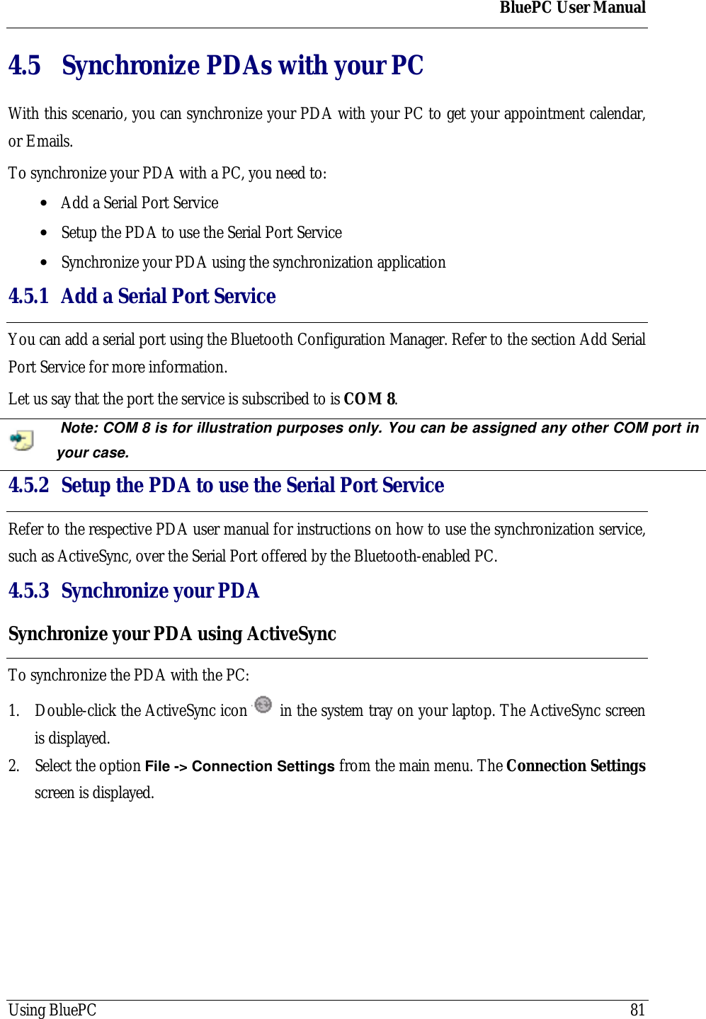 BluePC User ManualUsing BluePC 814.5 Synchronize PDAs with your PCWith this scenario, you can synchronize your PDA with your PC to get your appointment calendar,or Emails.To synchronize your PDA with a PC, you need to:&bull; Add a Serial Port Service&bull; Setup the PDA to use the Serial Port Service&bull; Synchronize your PDA using the synchronization application4.5.1 Add a Serial Port ServiceYou can add a serial port using the Bluetooth Configuration Manager. Refer to the section Add SerialPort Service for more information.Let us say that the port the service is subscribed to is COM 8. Note: COM 8 is for illustration purposes only. You can be assigned any other COM port inyour case.4.5.2 Setup the PDA to use the Serial Port ServiceRefer to the respective PDA user manual for instructions on how to use the synchronization service,such as ActiveSync, over the Serial Port offered by the Bluetooth-enabled PC.4.5.3 Synchronize your PDASynchronize your PDA using ActiveSyncTo synchronize the PDA with the PC:1. Double-click the ActiveSync icon   in the system tray on your laptop. The ActiveSync screenis displayed.2. Select the option File -> Connection Settings from the main menu. The Connection Settingsscreen is displayed.