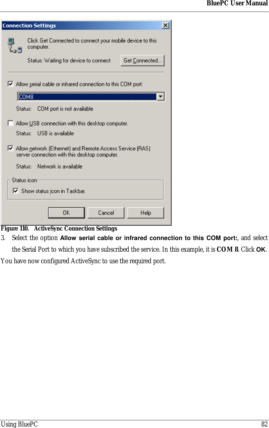 BluePC User ManualUsing BluePC 82Figure 110. ActiveSync Connection Settings3. Select the option Allow serial cable or infrared connection to this COM port:, and selectthe Serial Port to which you have subscribed the service. In this example, it is COM 8. Click OK.You have now configured ActiveSync to use the required port.