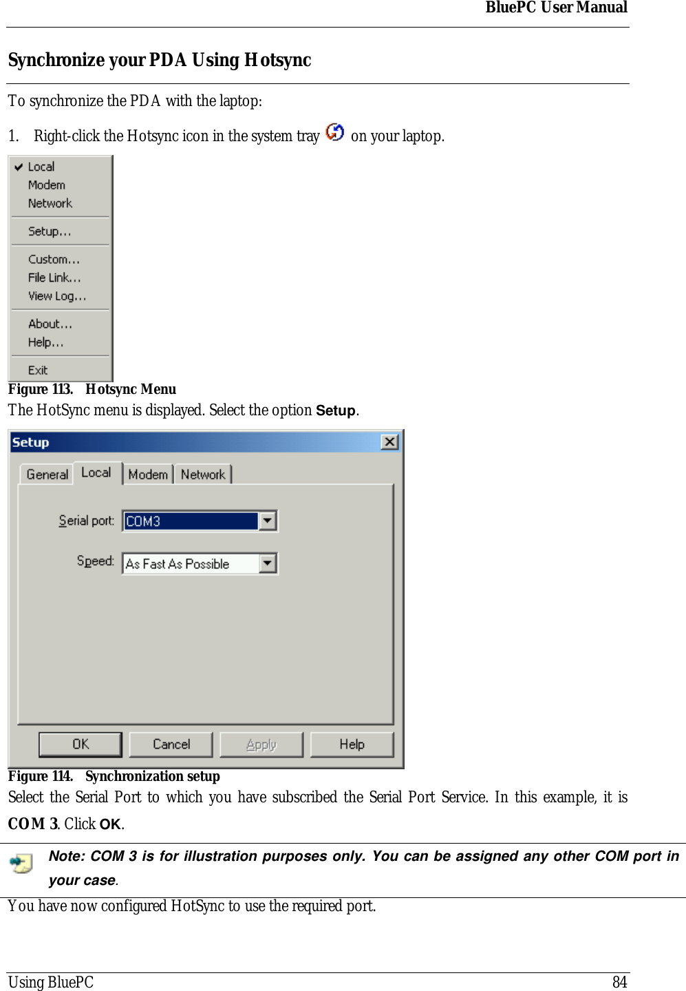 BluePC User ManualUsing BluePC 84Synchronize your PDA Using HotsyncTo synchronize the PDA with the laptop:1. Right-click the Hotsync icon in the system tray   on your laptop.Figure 113. Hotsync MenuThe HotSync menu is displayed. Select the option Setup.Figure 114. Synchronization setupSelect the Serial Port to which you have subscribed the Serial Port Service. In this example, it isCOM 3. Click OK.Note: COM 3 is for illustration purposes only. You can be assigned any other COM port inyour case.You have now configured HotSync to use the required port.