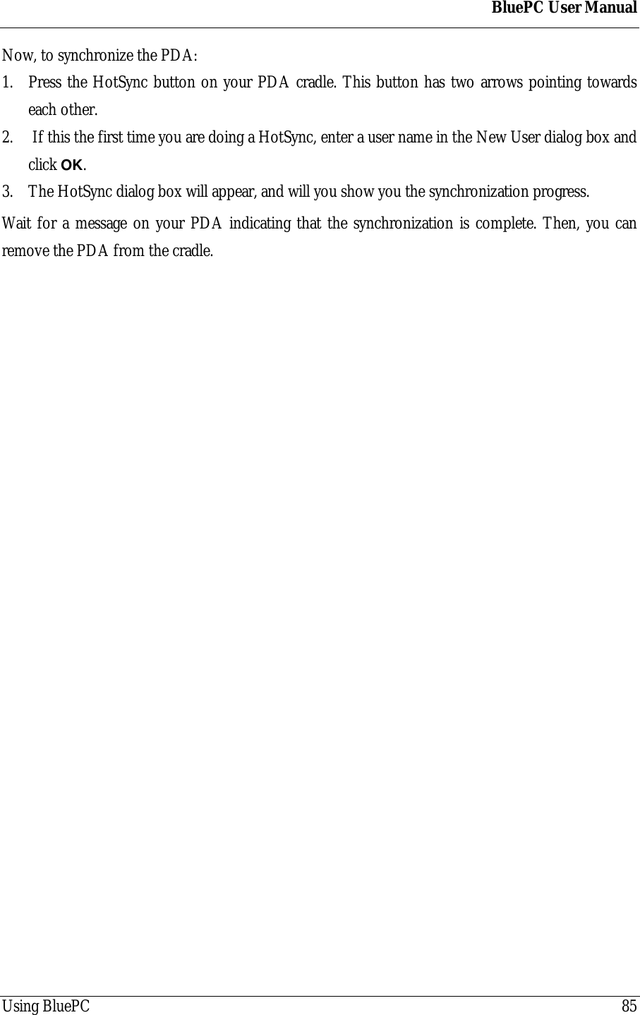 BluePC User ManualUsing BluePC 85Now, to synchronize the PDA:1. Press the HotSync button on your PDA cradle. This button has two arrows pointing towardseach other.2.  If this the first time you are doing a HotSync, enter a user name in the New User dialog box andclick OK.3. The HotSync dialog box will appear, and will you show you the synchronization progress.Wait for a message on your PDA indicating that the synchronization is complete. Then, you canremove the PDA from the cradle.