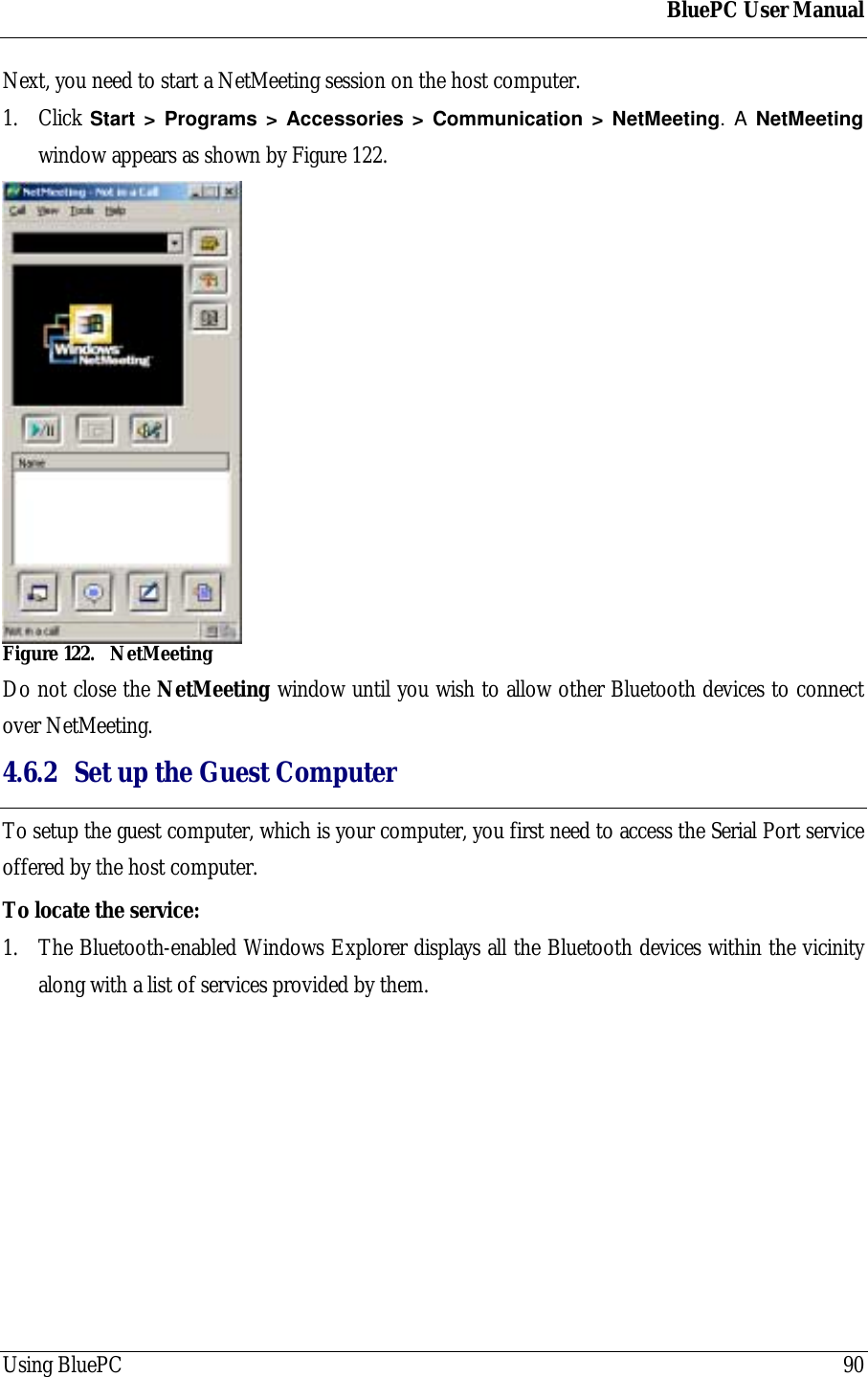 BluePC User ManualUsing BluePC 90Next, you need to start a NetMeeting session on the host computer.1. Click Start > Programs > Accessories > Communication > NetMeeting. A NetMeetingwindow appears as shown by Figure 122.Figure 122. NetMeetingDo not close the NetMeeting window until you wish to allow other Bluetooth devices to connectover NetMeeting.4.6.2 Set up the Guest ComputerTo setup the guest computer, which is your computer, you first need to access the Serial Port serviceoffered by the host computer.To locate the service:1. The Bluetooth-enabled Windows Explorer displays all the Bluetooth devices within the vicinityalong with a list of services provided by them.