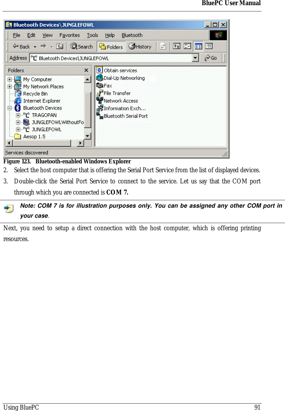 BluePC User ManualUsing BluePC 91Figure 123. Bluetooth-enabled Windows Explorer2. Select the host computer that is offering the Serial Port Service from the list of displayed devices.3. Double-click the Serial Port Service to connect to the service. Let us say that the COM portthrough which you are connected is COM 7.Note: COM 7 is for illustration purposes only. You can be assigned any other COM port inyour case.Next, you need to setup a direct connection with the host computer, which is offering printingresources.