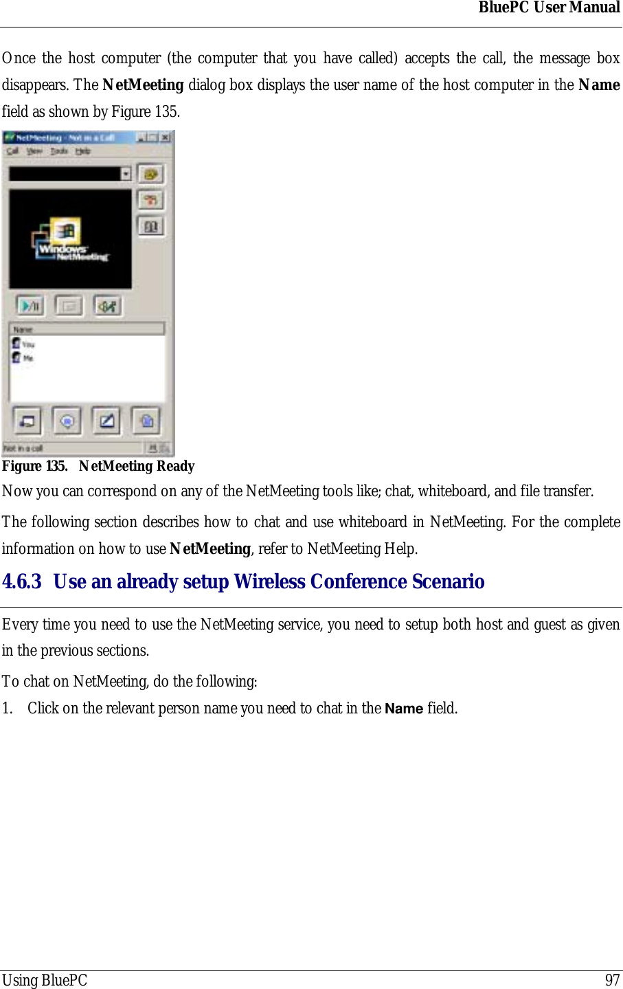 BluePC User ManualUsing BluePC 97Once the host computer (the computer that you have called) accepts the call, the message boxdisappears. The NetMeeting dialog box displays the user name of the host computer in the Namefield as shown by Figure 135.Figure 135. NetMeeting ReadyNow you can correspond on any of the NetMeeting tools like; chat, whiteboard, and file transfer.The following section describes how to chat and use whiteboard in NetMeeting. For the completeinformation on how to use NetMeeting, refer to NetMeeting Help.4.6.3 Use an already setup Wireless Conference ScenarioEvery time you need to use the NetMeeting service, you need to setup both host and guest as givenin the previous sections.To chat on NetMeeting, do the following:1. Click on the relevant person name you need to chat in the Name field.