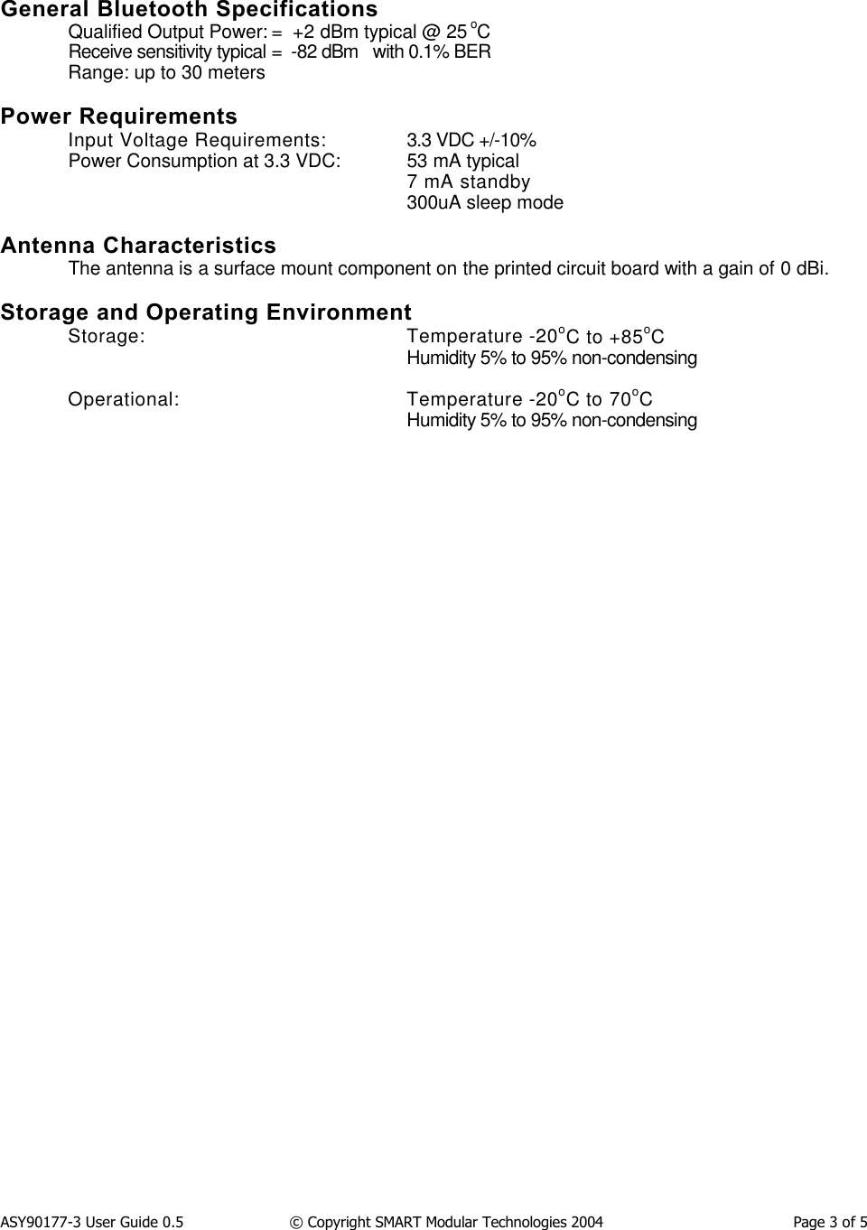 ASY90177-3 User Guide 0.5                  &copy; Copyright SMART Modular Technologies 2004                                          Page 3 of 5General Bluetooth SpecificationsQualified Output Power: =  +2 dBm typical @ 25 oCReceive sensitivity typical =  -82 dBm   with 0.1% BERRange: up to 30 metersPower RequirementsInput Voltage Requirements:  3.3 VDC +/-10%Power Consumption at 3.3 VDC:  53 mA typical7 mA standby300uA sleep modeAntenna CharacteristicsThe antenna is a surface mount component on the printed circuit board with a gain of 0 dBi.Storage and Operating EnvironmentStorage:  Temperature -20oC to +85oCHumidity 5% to 95% non-condensingOperational: Temperature -20oC to 70oCHumidity 5% to 95% non-condensing