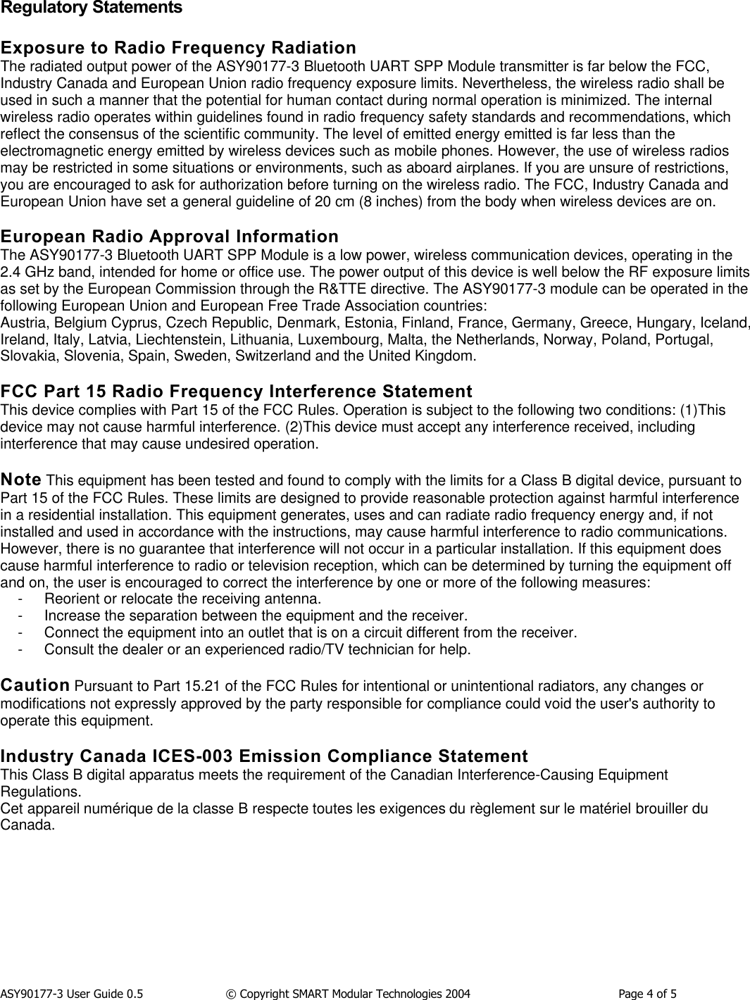 ASY90177-3 User Guide 0.5                  &copy; Copyright SMART Modular Technologies 2004                                          Page 4 of 5Regulatory StatementsExposure to Radio Frequency RadiationThe radiated output power of the ASY90177-3 Bluetooth UART SPP Module transmitter is far below the FCC,Industry Canada and European Union radio frequency exposure limits. Nevertheless, the wireless radio shall beused in such a manner that the potential for human contact during normal operation is minimized. The internalwireless radio operates within guidelines found in radio frequency safety standards and recommendations, whichreflect the consensus of the scientific community. The level of emitted energy emitted is far less than theelectromagnetic energy emitted by wireless devices such as mobile phones. However, the use of wireless radiosmay be restricted in some situations or environments, such as aboard airplanes. If you are unsure of restrictions,you are encouraged to ask for authorization before turning on the wireless radio. The FCC, Industry Canada andEuropean Union have set a general guideline of 20 cm (8 inches) from the body when wireless devices are on.European Radio Approval InformationThe ASY90177-3 Bluetooth UART SPP Module is a low power, wireless communication devices, operating in the2.4 GHz band, intended for home or office use. The power output of this device is well below the RF exposure limitsas set by the European Commission through the R&amp;TTE directive. The ASY90177-3 module can be operated in thefollowing European Union and European Free Trade Association countries:Austria, Belgium Cyprus, Czech Republic, Denmark, Estonia, Finland, France, Germany, Greece, Hungary, Iceland,Ireland, Italy, Latvia, Liechtenstein, Lithuania, Luxembourg, Malta, the Netherlands, Norway, Poland, Portugal,Slovakia, Slovenia, Spain, Sweden, Switzerland and the United Kingdom.FCC Part 15 Radio Frequency Interference StatementThis device complies with Part 15 of the FCC Rules. Operation is subject to the following two conditions: (1)Thisdevice may not cause harmful interference. (2)This device must accept any interference received, includinginterference that may cause undesired operation.Note This equipment has been tested and found to comply with the limits for a Class B digital device, pursuant toPart 15 of the FCC Rules. These limits are designed to provide reasonable protection against harmful interferencein a residential installation. This equipment generates, uses and can radiate radio frequency energy and, if notinstalled and used in accordance with the instructions, may cause harmful interference to radio communications.However, there is no guarantee that interference will not occur in a particular installation. If this equipment doescause harmful interference to radio or television reception, which can be determined by turning the equipment offand on, the user is encouraged to correct the interference by one or more of the following measures:- Reorient or relocate the receiving antenna.- Increase the separation between the equipment and the receiver.- Connect the equipment into an outlet that is on a circuit different from the receiver.- Consult the dealer or an experienced radio/TV technician for help.Caution Pursuant to Part 15.21 of the FCC Rules for intentional or unintentional radiators, any changes ormodifications not expressly approved by the party responsible for compliance could void the user's authority tooperate this equipment.Industry Canada ICES-003 Emission Compliance StatementThis Class B digital apparatus meets the requirement of the Canadian Interference-Causing EquipmentRegulations.Cet appareil num&eacute;rique de la classe B respecte toutes les exigences du r&egrave;glement sur le mat&eacute;riel brouiller duCanada.