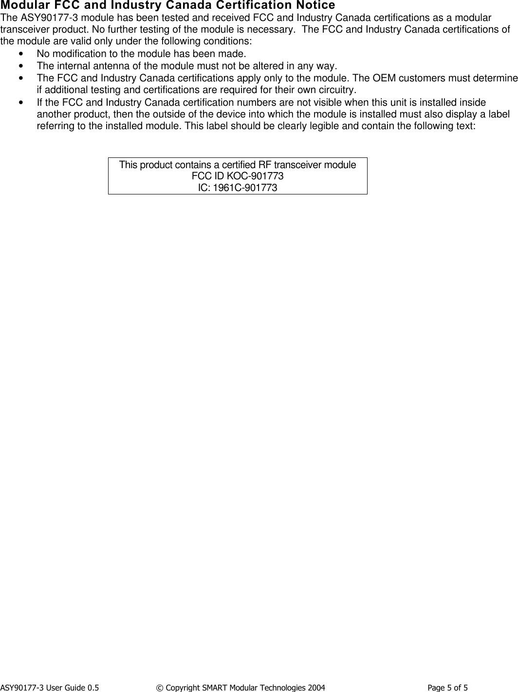 ASY90177-3 User Guide 0.5                  &copy; Copyright SMART Modular Technologies 2004                                          Page 5 of 5Modular FCC and Industry Canada Certification NoticeThe ASY90177-3 module has been tested and received FCC and Industry Canada certifications as a modulartransceiver product. No further testing of the module is necessary.  The FCC and Industry Canada certifications ofthe module are valid only under the following conditions:&bull; No modification to the module has been made.&bull; The internal antenna of the module must not be altered in any way.&bull; The FCC and Industry Canada certifications apply only to the module. The OEM customers must determineif additional testing and certifications are required for their own circuitry.&bull; If the FCC and Industry Canada certification numbers are not visible when this unit is installed insideanother product, then the outside of the device into which the module is installed must also display a labelreferring to the installed module. This label should be clearly legible and contain the following text:This product contains a certified RF transceiver moduleFCC ID KOC-901773IC: 1961C-901773