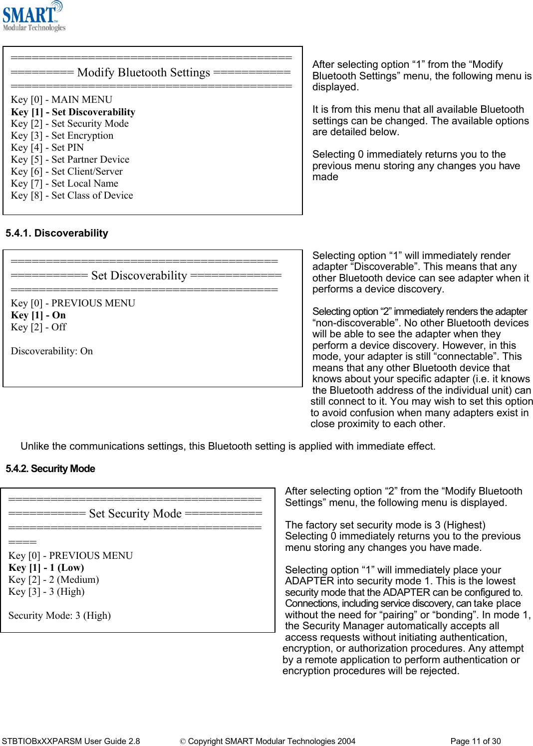    ================================================= Modify Bluetooth Settings ===================================================Key [0] - MAIN MENU Key [1] - Set Discoverability Key [2] - Set Security Mode Key [3] - Set Encryption Key [4] - Set PIN Key [5] - Set Partner Device Key [6] - Set Client/Server Key [7] - Set Local Name Key [8] - Set Class of Device After selecting option &ldquo;1&rdquo; from the &ldquo;Modify Bluetooth Settings&rdquo; menu, the following menu is displayed.  It is from this menu that all available Bluetooth settings can be changed. The available options are detailed below.  Selecting 0 immediately returns you to the previous menu storing any changes you have made     5.4.1. Discoverability   Selecting option &ldquo;1&rdquo; will immediately render adapter &ldquo;Discoverable&rdquo;. This means that any other Bluetooth device can see adapter when it performs a device discovery. ====================================== =========== Set Discoverability ============= ====================================== Key [0] - PREVIOUS MENU Key [1] - On Key [2] - Off  Discoverability: On  Selecting option &ldquo;2&rdquo; immediately renders the adapter &ldquo;non-discoverable&rdquo;. No other Bluetooth devices will be able to see the adapter when they perform a device discovery. However, in this mode, your adapter is still &ldquo;connectable&rdquo;. This means that any other Bluetooth device that knows about your specific adapter (i.e. it knows the Bluetooth address of the individual unit) can still connect to it. You may wish to set this option to avoid confusion when many adapters exist in close proximity to each other.  Unlike the communications settings, this Bluetooth setting is applied with immediate effect.  5.4.2. Security Mode  After selecting option &ldquo;2&rdquo; from the &ldquo;Modify Bluetooth Settings&rdquo; menu, the following menu is displayed. =============================================== Set Security Mode =================================================== Key [0] - PREVIOUS MENU Key [1] - 1 (Low) Key [2] - 2 (Medium) Key [3] - 3 (High)  Security Mode: 3 (High)  The factory set security mode is 3 (Highest) Selecting 0 immediately returns you to the previous menu storing any changes you have made.  Selecting option &ldquo;1&rdquo; will immediately place your ADAPTER into security mode 1. This is the lowest security mode that the ADAPTER can be configured to. Connections, including service discovery, can take place without the need for &ldquo;pairing&rdquo; or &ldquo;bonding&rdquo;. In mode 1, the Security Manager automatically accepts all access requests without initiating authentication, encryption, or authorization procedures. Any attempt by a remote application to perform authentication or encryption procedures will be rejected.     STBTIOBxXXPARSM User Guide 2.8                 &copy; Copyright SMART Modular Technologies 2004                                           Page 11 of 30 