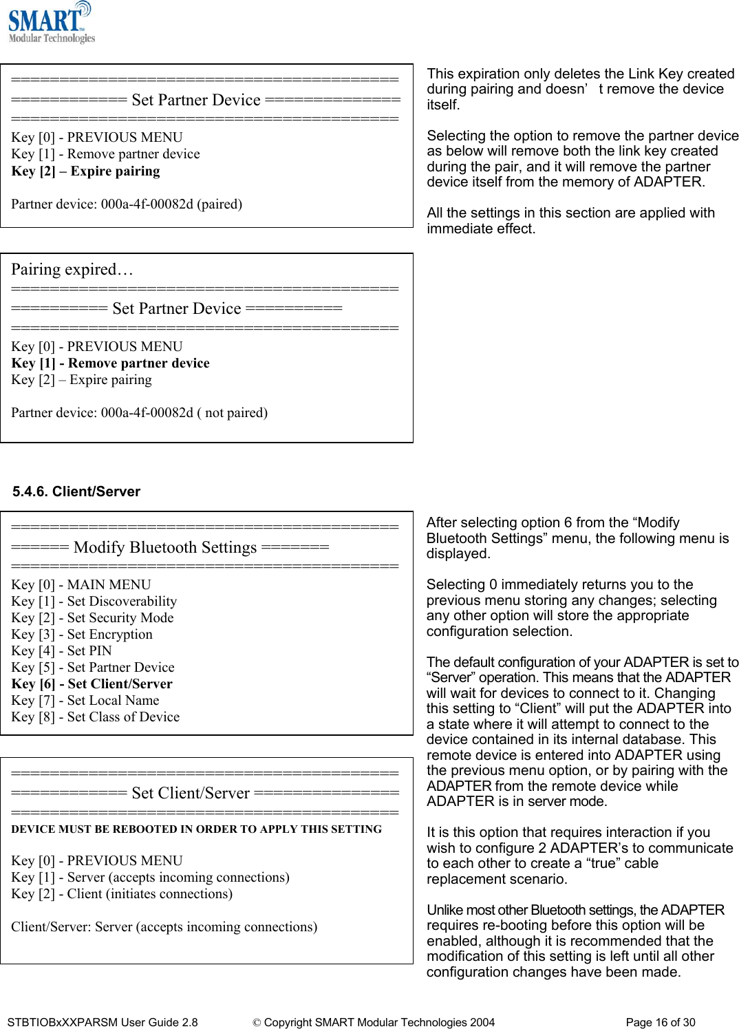   This expiration only deletes the Link Key created during pairing and doesn&rsquo;t remove the device itself. ==================================================== Set Partner Device ======================================================Key [0] - PREVIOUS MENU Key [1] - Remove partner device Key [2] &ndash; Expire pairing  Partner device: 000a-4f-00082d (paired)  Selecting the option to remove the partner device as below will remove both the link key created during the pair, and it will remove the partner device itself from the memory of ADAPTER.  All the settings in this section are applied with immediate effect.                Pairing expired&hellip; ================================================== Set Partner Device ========== ========================================Key [0] - PREVIOUS MENU Key [1] - Remove partner device Key [2] &ndash; Expire pairing  Partner device: 000a-4f-00082d ( not paired)   5.4.6. Client/Server  ============================================== Modify Bluetooth Settings ======= ========================================Key [0] - MAIN MENU Key [1] - Set Discoverability Key [2] - Set Security Mode Key [3] - Set Encryption Key [4] - Set PIN Key [5] - Set Partner Device Key [6] - Set Client/Server Key [7] - Set Local Name Key [8] - Set Class of Device After selecting option 6 from the &ldquo;Modify Bluetooth Settings&rdquo; menu, the following menu is displayed.  Selecting 0 immediately returns you to the previous menu storing any changes; selecting any other option will store the appropriate configuration selection.  The default configuration of your ADAPTER is set to &ldquo;Server&rdquo; operation. This means that the ADAPTER will wait for devices to connect to it. Changing this setting to &ldquo;Client&rdquo; will put the ADAPTER into a state where it will attempt to connect to the device contained in its internal database. This remote device is entered into ADAPTER using the previous menu option, or by pairing with the ADAPTER from the remote device while ADAPTER is in server mode. ==================================================== Set Client/Server =======================================================DEVICE MUST BE REBOOTED IN ORDER TO APPLY THIS SETTING  Key [0] - PREVIOUS MENU Key [1] - Server (accepts incoming connections) Key [2] - Client (initiates connections)  Client/Server: Server (accepts incoming connections)  It is this option that requires interaction if you wish to configure 2 ADAPTER&rsquo;s to communicate to each other to create a &ldquo;true&rdquo; cable replacement scenario.  Unlike most other Bluetooth settings, the ADAPTER requires re-booting before this option will be enabled, although it is recommended that the modification of this setting is left until all other configuration changes have been made.  STBTIOBxXXPARSM User Guide 2.8                 &copy; Copyright SMART Modular Technologies 2004                                           Page 16 of 30 