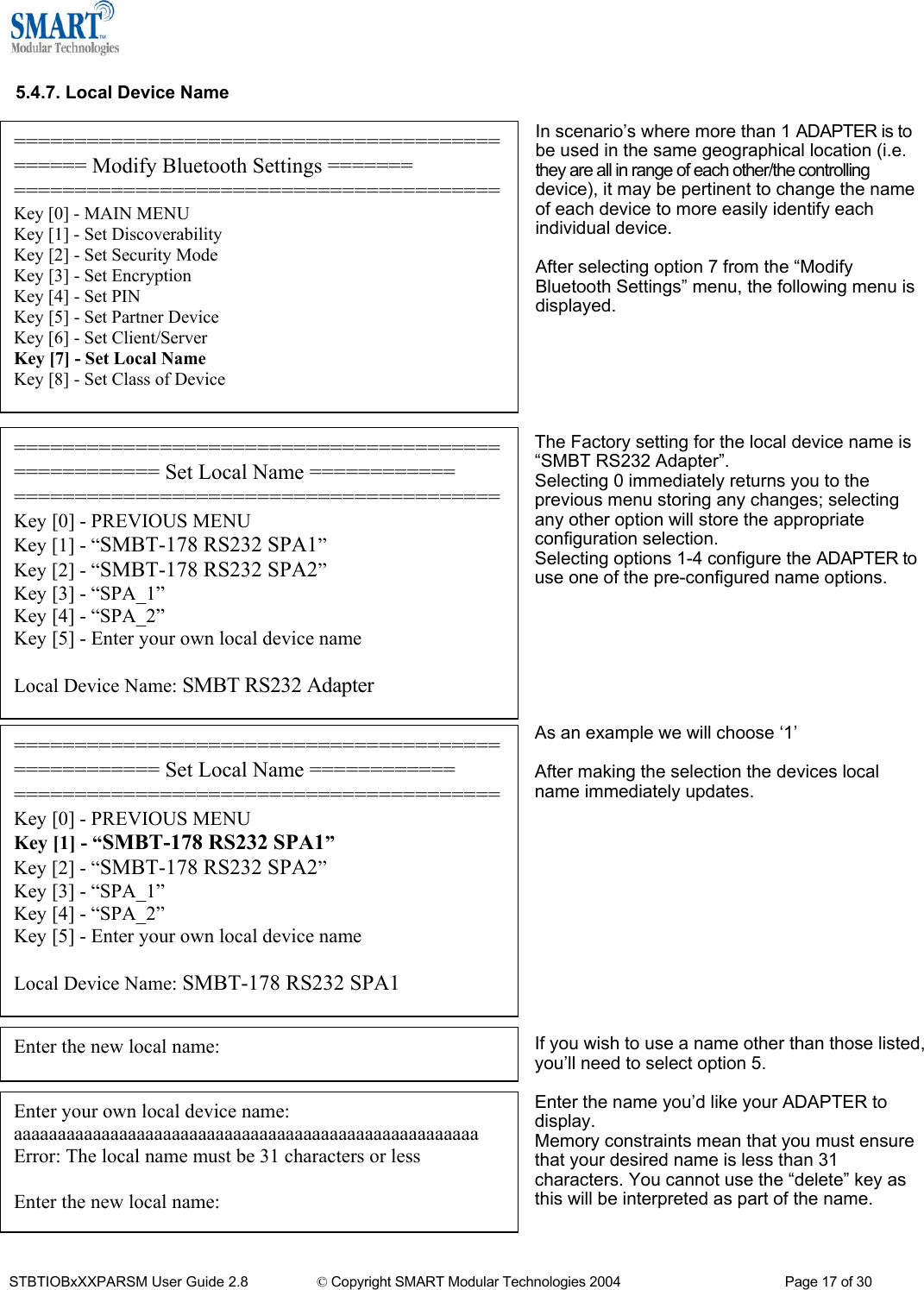   5.4.7. Local Device Name  In scenario&rsquo;s where more than 1 ADAPTER is to be used in the same geographical location (i.e. they are all in range of each other/the controlling device), it may be pertinent to change the name of each device to more easily identify each individual device. ============================================== Modify Bluetooth Settings ======= ========================================Key [0] - MAIN MENU Key [1] - Set Discoverability Key [2] - Set Security Mode Key [3] - Set Encryption Key [4] - Set PIN Key [5] - Set Partner Device Key [6] - Set Client/Server Key [7] - Set Local Name Key [8] - Set Class of Device  After selecting option 7 from the &ldquo;Modify Bluetooth Settings&rdquo; menu, the following menu is displayed.       ==================================================== Set Local Name ============ ========================================Key [0] - PREVIOUS MENU Key [1] - &ldquo;SMBT-178 RS232 SPA1&rdquo; Key [2] - &ldquo;SMBT-178 RS232 SPA2&rdquo; Key [3] - &ldquo;SPA_1&rdquo; Key [4] - &ldquo;SPA_2&rdquo; Key [5] - Enter your own local device name  Local Device Name: SMBT-178 RS232 SPA1 ==================================================== Set Local Name ============ ========================================Key [0] - PREVIOUS MENU Key [1] - &ldquo;SMBT-178 RS232 SPA1&rdquo; Key [2] - &ldquo;SMBT-178 RS232 SPA2&rdquo; Key [3] - &ldquo;SPA_1&rdquo; Key [4] - &ldquo;SPA_2&rdquo; Key [5] - Enter your own local device name  Local Device Name: SMBT RS232 Adapter The Factory setting for the local device name is &ldquo;SMBT RS232 Adapter&rdquo;. Selecting 0 immediately returns you to the previous menu storing any changes; selecting any other option will store the appropriate configuration selection. Selecting options 1-4 configure the ADAPTER to use one of the pre-configured name options.        As an example we will choose &lsquo;1&rsquo;  After making the selection the devices local name immediately updates.             Enter the new local name: If you wish to use a name other than those listed, you&rsquo;ll need to select option 5.  Enter your own local device name: aaaaaaaaaaaaaaaaaaaaaaaaaaaaaaaaaaaaaaaaaaaaaaaaaaaaa Error: The local name must be 31 characters or less  Enter the new local name: Enter the name you&rsquo;d like your ADAPTER to display. Memory constraints mean that you must ensure that your desired name is less than 31 characters. You cannot use the &ldquo;delete&rdquo; key as this will be interpreted as part of the name.   STBTIOBxXXPARSM User Guide 2.8                 &copy; Copyright SMART Modular Technologies 2004                                           Page 17 of 30 