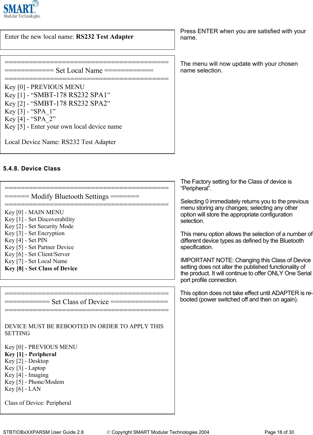   Press ENTER when you are satisfied with your name. Enter the new local name: RS232 Test Adapter   ==================================================== Set Local Name ============ ========================================Key [0] - PREVIOUS MENU Key [1] - &ldquo;SMBT-178 RS232 SPA1&rdquo; Key [2] - &ldquo;SMBT-178 RS232 SPA2&rdquo; Key [3] - &ldquo;SPA_1&rdquo; Key [4] - &ldquo;SPA_2&rdquo; Key [5] - Enter your own local device name  Local Device Name: RS232 Test Adapter The menu will now update with your chosen name selection.               5.4.8. Device Class  The Factory setting for the Class of device is &ldquo;Peripheral&rdquo;. ============================================== Modify Bluetooth Settings ======= ========================================Key [0] - MAIN MENU Key [1] - Set Discoverability Key [2] - Set Security Mode Key [3] - Set Encryption Key [4] - Set PIN Key [5] - Set Partner Device Key [6] - Set Client/Server Key [7] - Set Local Name Key [8] - Set Class of Device  Selecting 0 immediately returns you to the previous menu storing any changes; selecting any other option will store the appropriate configuration selection.  This menu option allows the selection of a number of different device types as defined by the Bluetooth specification.  IMPORTANT NOTE: Changing this Class of Device setting does not alter the published functionality of the product. It will continue to offer ONLY One Serial port profile connection.  This option does not take effect until ADAPTER is re-booted (power switched off and then on again).                   =================================================== Set Class of Device ====================================================== DEVICE MUST BE REBOOTED IN ORDER TO APPLY THIS SETTING  Key [0] - PREVIOUS MENU Key [1] - Peripheral Key [2] - Desktop Key [3] - Laptop Key [4] - Imaging Key [5] - Phone/Modem Key [6] - LAN  Class of Device: Peripheral STBTIOBxXXPARSM User Guide 2.8                 &copy; Copyright SMART Modular Technologies 2004                                           Page 18 of 30 