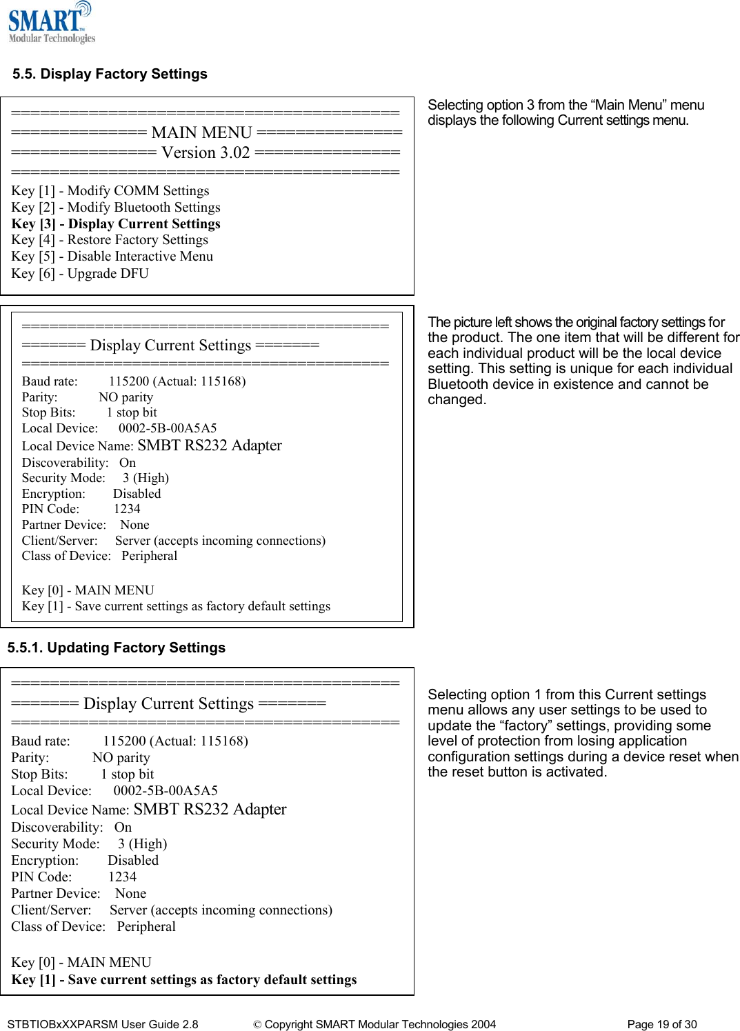   5.5. Display Factory Settings  Selecting option 3 from the &ldquo;Main Menu&rdquo; menu displays the following Current settings menu. ====================================================== MAIN MENU ============================== Version 3.02 =======================================================Key [1] - Modify COMM Settings Key [2] - Modify Bluetooth Settings Key [3] - Display Current Settings Key [4] - Restore Factory Settings Key [5] - Disable Interactive Menu Key [6] - Upgrade DFU             =============================================== Display Current Settings ======= ========================================Baud rate:         115200 (Actual: 115168) Parity:            NO parity Stop Bits:         1 stop bit Local Device:      0002-5B-00A5A5 Local Device Name: SMBT RS232 Adapter Discoverability:   On Security Mode:     3 (High) Encryption:        Disabled PIN Code:          1234 Partner Device:    None Client/Server:     Server (accepts incoming connections) Class of Device:   Peripheral  Key [0] - MAIN MENU Key [1] - Save current settings as factory default settings The picture left shows the original factory settings for the product. The one item that will be different for each individual product will be the local device setting. This setting is unique for each individual Bluetooth device in existence and cannot be changed.                  5.5.1. Updating Factory Settings   =============================================== Display Current Settings ======= ========================================Baud rate:         115200 (Actual: 115168) Parity:            NO parity Stop Bits:         1 stop bit Local Device:      0002-5B-00A5A5 Local Device Name: SMBT RS232 Adapter Discoverability:   On Security Mode:     3 (High) Encryption:        Disabled PIN Code:          1234 Partner Device:    None Client/Server:     Server (accepts incoming connections) Class of Device:   Peripheral  Key [0] - MAIN MENU Key [1] - Save current settings as factory default settings Selecting option 1 from this Current settings menu allows any user settings to be used to update the &ldquo;factory&rdquo; settings, providing some level of protection from losing application configuration settings during a device reset when the reset button is activated.            STBTIOBxXXPARSM User Guide 2.8                 &copy; Copyright SMART Modular Technologies 2004                                           Page 19 of 30 